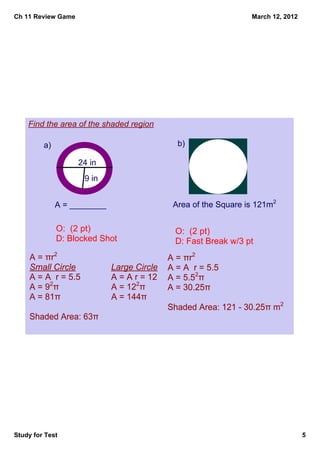 Ch 11 Review Game                                                March 12, 2012




    Find the area of the shaded region

         a)                                   b)

                    24 in
                      9 in


              A = ________                   Area of the Square is 121m2

              O:  (2 pt)                      O:  (2 pt)
              D: Blocked Shot                 D: Fast Break w/3 pt
     A = πr2                                A = πr2
     Small Circle            Large Circle   A = A  r = 5.5
     A = A  r = 5.5          A = A r = 12   A = 5.52π
     A = 92π                 A = 122π       A = 30.25π
     A = 81π                 A = 144π
                                            Shaded Area: 121 ­ 30.25π m2
     Shaded Area: 63π




Study for Test                                                                    5
 
