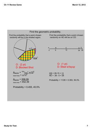 Ch 11 Review Game                                                                March 12, 2012




                                Find the geometric probability. 
     Find the probability that a point chosen         Find the probability that a point chosen
      randomly will be in the shaded region.           randomly on AE will be on CD.




                                                  A          B            C            D E
                             12 m
                                                  0         6             15           26 28




                                    164

             O:  (2 pt)                                          O:  (1 pt)
             D: Blocked Shot                                     D: Steal w/layup
                                    2
          Asector = 164/360* π12                      CD = 26­15 = 11
                           2
          total Area = π12                            AE =  28 ­ 0 = 28

          Asector = 206.09                            Probability = 11/28 = 0.393, 39.3%
          total area = 452.39


          Probability = 0.455, 45.5%




Study for Test                                                                                    7
 
