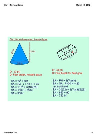 Ch 11 Review Game                                                   March 12, 2012




     Find the surface area of each figure
         in




                                                              in
                        15 in




                                                            3 
      25




                                                               in
                                                            22
                                                  5 in

              20 in

                                            O:  (3 pt)
     O:  (2 pt)
                                            D: Fast break for field goal
     D: Fast break, missed layup

       SA = πr2 + πrL                       SA = PH + 2(1/2asn)
       SA = SA   r = 10  L = 25             SA = SA   P=30 H = 22  
       SA = π102 + π(10)(25)                 a=3 s=5 n=6
       SA = 100π + 250π                     SA = 30(22) + 2(1/2)(3)(5)(6)
       SA = 350π                            SA = 660 + 90
                                            SA = 750 in2




Study for Test                                                                       8
 