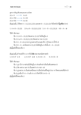 OpenPassorn Math Kit EBook ห น้ า 10
คุณสมบัติการดาเนินการทางเซต
 A – B = A ∩ B′ = B′ – A′
 (A ∩ B)′ = A′ ∪ B′
 (A ∪ B)′ = A′ ∩ B′
 A ∪ (B ∩ C) = (A ∪ B) ∩ (A ∪ C)
สูตรการหาจานวนสมาชิก
 2 เซต n(A ∪ B) = n(A) + n(B)  n(A∩B)
 3 เซต n(A∪B∪C)
= n(A) + n(B) + n(C)
 n(A∩B)  n(A∩C)  n(B∩C)
+ n(A∩B∩C)
สูตรการจัดรูปสับเซตและเพาเวอร์เซต
{A} B A B
{A} P(B) A (B)
{A} P(B) A (B)
ตัวอย่างที่ 1 ให้เซต A = {1,2,3,{1,2,3}} และเซต B = {1,2,{1,2}} ข้อใดต่อไปนี้ถูกต้อง (Ent)
1. A ∩ B = {{1,2}} 2.A ∪ B = {{1,2},{1,2,3}} 3. A – B = {{1,2,3},3} 4.B – A =
วิธีทา พิจารณา
ข้อ 1 A ∩ B = {{1,2}} ผิดเพราะ {{1,2}} ไม่ได้อยู่ใน A
ข้อ 2 A ∪ B = {{1,2},{1,2,3}} ผิดเพราะ ขาด {1,2,3}
ข้อ 3 A – B ={{1,2,3},3} ถูกเพราะจานวนสมาชิก 2 ตัวของ A ซ้ากับ B
ข้อ 4 B – A = ผิดเพราะ {{1,2}} ไม่ได้อยู่ใน A ดังนั้น B – A = {{1,2}}
ดังนั้นข้อนี้จึงตอบข้อ 3
ตัวอย่างที่ 2กาหนดให้ A B ข้อใดผิด (สมาคมคณิตศาสตร์)
1. B ∩ A′ B 2. A ∩ B′ 3. A ∩ B = A 4. A ∩ B = B
วิธีทา พิจารณา
ข้อ 1 ถูก มี B บางส่วนไม่ได้อยู่ใน A ส่วนดังกล่าวจึงเป็นสับเซตของ B
ข้อ 2 ผิด เพราะ นอก B เป็นเซตว่าง A ∩ =
ข้อ 3 ถูกเพราะ A เป็นส่วนหนึ่งของ B เมื่อนาส่วนที่ใหญ่กว่ามา ∩ จึงตอบเซตที่เล็กกว่า
ข้อ 4 ถูกเมื่อ ถ้า A = B แล้ว A B จึงทาให้ A ∩ B = B
ดังนั้นข้อนี้จึงตอบข้อ 2
 