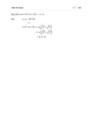 OpenPassorn Math Kit EBook ห น้ า 106
ตัวอย่าง
เราสามารถเขียนได้ว่า 4 + 2i เราสามารถเขียนได้ว่า 5 − i
สมบัติของจานวนเชิงซ้อน
ให้ และ
1. เมื่อ และ
2. ( ) ( )i
3. ( ) ( )i
4.
5. ( ) ( ) หรือ (a+bi)(c+di) แล้วคูณเหมือนจานวนจริง
6. =
+
+
ตัวอย่างที่ 1 กาหนด z1= 4 – 6i z2= –3 + 2i จงหาค่า 3(z1 + z2)
วิธีทา z1 + z2 = (4 – 3) + (–6+2)i
= 1 – 4i
3(z1 + z2) = 3 – 12i
ตอบ 3 – 12i
 
