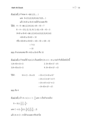 OpenPassorn Math Kit EBook ห น้ า 11
ตัวอย่างที่ 3 กาหนด A ={ , 1, 2, 3, … }
และ B={{1}, {2,3}, {4,5,6}, 7, 8, 9,… }
แล้ว (A – B) ∪ (B – A) จะมีจานวนสมาชิก
วิธีทา A – B ={ , 1, 2, 3, 4, 5, 6}; n(A – B) = 7
B – A = {{1}, {2, 3}, {4, 5, 6}}; n (B – A) = 3
(A – B) ∪ (B – A) = { , 1, 2, 3, 4, 5, 6, {1}, {2, 3}, {4, 5, 6}}
n((A – B) ∪ (B – A)) = 10
หรือ n((A–B) ∪ (B–A)) = n(A – B) + n(B – A)
= 7 + 3
= 10
ตอบ จานวนของสมาชิก (A−B) ∪ (B−A) คือ 10
ตัวอย่างที่ 4 กาหนดให้ A,B,C,D เป็นเซตใดๆ (A ∩ C) – (B ∪ D)เท่ากับข้อใดต่อไปนี้
1.(A−B) ∩ (D−C) 2. (A−B) ∩ (C′ − D′)
3.(A−B) ∪ (D−C) 4. (A−B) ∩ (D′ − C′)
วิธีทา (A ∩ C) – (B ∪ D) = (A ∩ C) ∩ (B ∪ D) ′
= (A ∩ C) ∩ (B ′ ∩ D ′)
= (A ∩ B′) ∩ (D ′ ∩ C)
= (A−B) ∩ (D′ − ′)
ตอบ ข้อ 4
ตัวอย่างที่ 5 ถ้า A= {x | x = 1 − และ n เป็นจานวนนับ}
B = {0,1, , , , … }
และ C = {–1, 0, , { , , , …}}
แล้ว (A ∩ C) – B มีจานวนสมาชิกเท่าใด
 