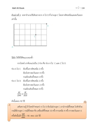 OpenPassorn Math Kit EBook ห น้ า 114
กฎเกณฑ์เบื้องต้นเกี่ยวกับการนับ
ปัญหาเกี่ยวกับการนับเป็นปัญหาหนึ่งที่มักจะพบอยู่เสมอ หลักการนับมี 2 ประการ ดังนี้
1.หลักการบวก ใช้เมื่อการทางานนั้นยังไม่เสร็จ เช่นใช้ในรวมกันของกรณีต่างๆ
2.หลักการคูณ ใช้เมื่อการทางานนั้นเสร็จสมบูรณ์แล้ว
หลักการบวก
ถ้าการทางานหนึ่งมีวิธีการทา k วิธี คือ วิธีที่ 1 ถึงวิธีที่ k โดยที่
การทางานวิธีที่ 1 มีวิธีทา วิธี
การทางานวิธีที่ 2 มีวิธีทา วิธี
การทางานวิธีที่ k มีวิธีทา วิธี
และวิธีการทางานแต่ละวิธีแตกต่างกัน แล้วจานวนวิธีทางานนี้เท่ากับ + +...+ วิธี
ตัวอย่างที่ 1 มีชุดทางาน 2 ชุด มีถุงเท้า 3 แบบ จะเลือกวิธีการแต่งตัวโดยไม่ซ้ากันเลย
วิธีทา ชุดทางานแบบที่ 1 สามารถใช้ถึงเท้าได้ 3 แบบ 3 วิธี
ชุดทางานแบบที่ 2 สามารถใช้ถึงเท้าได้ 3 แบบ 3 วิธี
ดังนั้น วิธีการแต่งตัวโดยไม่ซ้ากันเลยมีทั้งหมด 3 + 3 = 6 วิธี
 