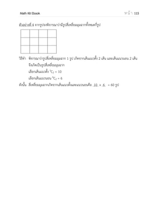 OpenPassorn Math Kit EBook ห น้ า 115
ตัวอย่างที่ 2 นักเรียน 3 คน ต้องการเข้าและออกห้องๆหนึ่ง ซึ่งมีประตู 3 บาน โดยนักเรียนคนที่
1 เข้าและออกโดยใช้ประตูบานเดียวกัน นักเรียนคนที่ 2 เข้าและออกโดยไม่ใช้ประตูบานเดิม และ
นักเรียนคนที่ 3 เข้าและออกประตูบานใดก็ได้ จงหาจานวนวิธีที่นักเรียนทั้งสามคนเข้าและออก
ห้องนี้
วิธีทา นักเรียนคนที่ 1 มีวิธีเข้าและออกได้ 3 วิธี
นักเรียนคนที่ 2 มีวิธีเข้าและออกได้ 6 วิธี
นักเรียนคนที่ 3 มีวิธีเข้าและออกได้ 9 วิธี
ดังนั้น วิธีที่นักเรียนทั้งสามคนเข้าและออกห้องนี้มีทั้งหมด 3 + 6 + 9 = 18
หลักการคูณ
ถ้าการทางานอย่างหนึ่งประกอบด้วยการทางาน k ขั้นตอน คือ ขั้นตอนที่ 1 ถึงขั้นตอนที่ k
ตามลาดับ โดยที่
การทางานขั้นตอนที่ 1 มีวิธีทา วิธี
การทางานขั้นตอนที่ 2 มีวิธีทา วิธี
การทางานขั้นตอนที่ k มีวิธีทา วิธี
และวิธีการทางานแต่ละวิธีแตกต่างกัน แล้วจานวนวิธีทางานนี้เท่ากับ × × ... × วิธี
ตัวอย่าง 3 บริษัทผลิตเสื้อผ้าสาเร็จรูปแห่งหนึ่งผลิตเสื้อ 6 แบบ กางเกง 5 แบบ และเนคไท 4
แบบ ถ้าจะจัดแต่งตัวให้กับหุ่นเพื่อนาไปโชว์หน้าร้าน จะสามารถแต่งเป็นชุดต่างๆกันได้กี่ชุด
วิธีทาัในการแต่งตัวให้กับหุ่นมี 3 ขั้นตอน คือ
ขั้นตอนที่ 1 เลือกเสื้อได้ 6 วิธี
ขั้นตอนที่ 2 เลือกกางเกงได้ 5 วิธี
ขั้นตอนที่ 3 เลือกเนคไทได้ 4 วิธี
ดังนั้น วิธีแต่งตัวให้กับหุ่นทาได้ทั้งหมด 6 x 5 x 4 = 120
 