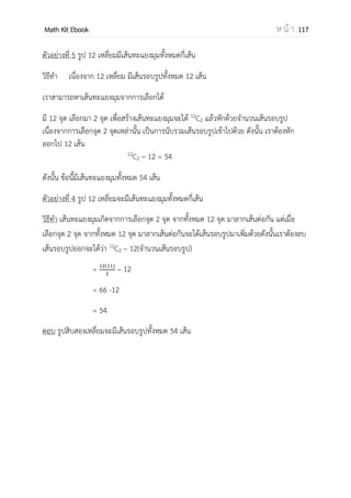 OpenPassorn Math Kit EBook ห น้ า 117
ตัวอย่างที่ 5 ในการสร้างรหัส (Code) กาหนดให้ใช้อักขระ 3 ตัวที่ไม่ซ้ากัน โดยตั้งมีตัวอักษร
ภาษาอังกฤษ (A–F อย่างน้อย 1 ตัว และมีตัวเลข 0 – 9) อย่างน้อยหนึ่งตัวจานวนหารที่สร้างได้
โดยไม่ซ้าแบบเท่ากับข้อใดต่อไปนี้ (B–PAT ตุลาคม 51)
ก. 1,260 ข. 2,520 ค. 5,040 ง. 3,780
วิธีทา ให้แยกกรณี จากโจทย์เราสามารถได้ทั้งหมด 5 กรณี
กรณี 1 มีอักษร 1 ตัว เกิดได้ 6 วิธี
มีตัวเลข 2 ตัว สองตาแหน่งตาแหน่ง
หนึ่งสามารถเกิดได้ 10 วิธี
6 x 10 x 10
ตัวอักษร ตัวเลข ตัวเลข
ดังนั้น กรณีที่ 1 มีโอกาสเกิด 600 วิธี
กรณี 2 มีอักษร 2 ตัว สองตาแหน่งตาแหน่ง
หนึ่งสามารถเกิดได้ 6 วิธี
มีตัวเลข 1 ตัว เกิดได้ 10 วิธี
6 x 6 x 10
ตัวอักษร ตัวอักษร ตัวเลข
ดังนั้น กรณีที่ 2 มีโอกาสเกิด 360 วิธี
กรณี 3 มีอักษร 1 ตัว เกิดได้ 6 วิธี
มีตัวเลข 2 ตัว สองตาแหน่งตาแหน่ง
หนึ่งสามารถเกิดได้ 10 วิธี
10 x 6 x 10
ตัวเลข ตัวอักษร ตัวเลข
ดังนั้น กรณีที่ 1 มีโอกาสเกิด 600 วิธี
กรณี 4มีอักษร 2 ตัว สองตาแหน่งตาแหน่งหนึ่ง
สามารถเกิดได้ 6 วิธี
มีตัวเลข 1 ตัว เกิดได้ 10 วิธี
10 x 6 x 6
ตัวเลข ตัวอักษร ตัวอักษร
ดังนั้น กรณีที่ 2 มีโอกาสเกิด 360 วิธี
กรณี 5 มีอักษร 1 ตัว เกิดได้ 6 กรณี
มีตัวเลข 2 ตัว สองตาแหน่งตาแหน่งหนึ่งสามารถเกิดได้ 10 วิธี
10 x 10 x 6
ตัวเลข ตัวเลข ตัวอักษร
ดังนั้น กรณีที่ 1 มีโอกาสเกิด 600 วิธี
ดังนั้น เราสามารถสร้างรหัสได้ทั้งหมด 600 + 600 + 600 + 360 + 360 = 2,520 วิธี
ตอบข้อ ข.
 