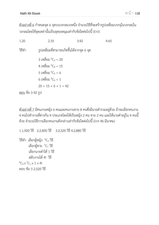 OpenPassorn Math Kit EBook ห น้ า 118
แฟคทอเรียล
คือจานวนเต็มบวก n ใดๆ แฟคทอเรียล n เขียนแทนด้วย n! หมายถึงผลคูณจานวนเต็ม
บวกตั้งแต่ 1 ถึง n n! = n(n – 1)(n – 2)…(3)(2)(1)
ข้อควรระวัง 0! = 1 1! = 1
ข้อควรรู้ 4! = 24 5! = 120 6! = 720 7! = 5,040
รูปแบบวิธีการนับ
ของต่าง ของเหมือน ของซ้า
ตัวอย่าง ABCDE AAAAA MMCAI
การเรียงสับเปลี่ยน
(สนใจตาแหน่งที่ได้)
n!
5! = 120 วิธี
1 วิธี n! หารด้วยของที่ซ้า
การเลือก
(ไม่สนใจตาแหน่งที่ได้)
ใช้ n
Cr 1 วิธี ใช้กฎการนับ
การแบ่ง จานวนของทั้งหมด
หารด้วยกลุ่มที่แบ่ง
ใช้กฎ Star and Bar ใช้กฎการนับ
วิธีเรียงสับเปลี่ยนั(Permutation)
เป็นการจัดเรียงสิ่งของโดยคานึงถึงตาแหน่งของสิ่งของแต่ละสิ่งเป็นสาคัญ
นิยาม ถ้า n เป็นจานวนเต็มบวก แฟกทอเรียล n คือ ผลคุณของจานวนเต็มบวกตั้งแต่ 1 ถึง n
และเขียนแทนด้วย n! เช่น 5 x 4 x 3 x 2 x 1 = 5! เป็นต้น
วิธีเรียงสับเปลี่ยนเชิงเส้น
เป็นการจัดเรียงสิ่งของในแนวเส้นตรง แบ่งออกได้ 2 แบบ ดังนี้
1.กฎการนับ เหมาะสาหรับทาโจทย์ในระดับสูง โจทย์ที่มีการประยุกต์ ไม่สามารถคิดด้วยสูตร
2.ใช้สูตรสาหรับการเรียงสับเปลี่ยน เหมาะสาหรับโจทย์ที่ไม่มีการประยุกต์
1.เรียงของแตกต่างกันหมด
มีของ n ชิ้นนามาเรียงเป็นจานวน r ชิ้น
n
Pr = Pn,r =
( )
Ex มีนักเรียน 10 คน นามาเรียงเป็นแถวเพียง 7 คน
Pn,r =
( )
=
= 60480 วิธี
 