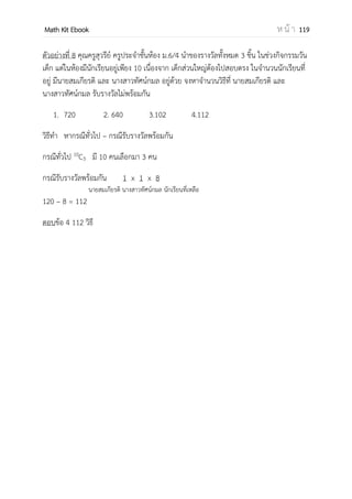 OpenPassorn Math Kit EBook ห น้ า 119
2.เรียงของซ้า
มีของ n ชิ้นนามาเรียงเป็นเส้นตรง โดยมีของซ้า
กลุ่ม n1 n2 n3 … nk
n
Pr = Pn,r =
Ex หนังสือสังคมเหมือนกัน 3 เล่ม หนังสือ
คณิตศาสตร์เหมือนกัน 2 เล่ม นามาเรียงบนชั้น
Pn,r =
= 10 วิธี
ตัวอย่างที่ 6 ชาย 4 คน หญิง 2 คน เข้าแถวตรงโดยที่ไม่มีผู้หญิงยืนติดกันเลย จะได้ทั้งหมดกี่วิธี
วิเคราะห์ ผู้ชายสามารถสลับกันเองได้ 4! วิธี
4 3 2 1
จับผู้หญิงแทรกระหว่างผู้ชายเพื่อไม่ให้ผู้หญิงยืนติดกัน ได้ ผู้หญิงคนแรก ยืนได้ 5 ตาแหน่งผู้หญิง
คนที่สอง ยืนได้ 4 ตาแหน่ง
ดังนั้น 24 x (5 x 4) = 480 วิธี
ตัวอย่างที่ 7 จงหาจานวนวิธีที่จะแจกหนังสือเลขซึ่งเหมือนกัน 2 เล่ม หนังสืออังกฤษที่เหมือนกัน
3 เล่ม และหนังสือวิทยาศาสตร์ที่ต่างกัน 2 เล่ม ให้นักเรียนคนละเล่มจะแจกได้กี่วิธี
วิธีทา หนังสือมีทั้งหมด 7 เล่ม เรียงสับเปลี่ยนได้ 7! แต่เนื่องจากมีหนังสือเลขเหมือนกัน 2 เล่ม
และหนังสือภาษาอังกฤษเหมือน 3 เล่ม ถ้าหนังสือภายในสองกองนี้ สลับกันเองทาให้เกิด
เหตุการณ์ซ้า ดังนั้น เราต้องหารด้วย 2! และ 3!
ดังนั้น ตอบ 420 วิธี
 