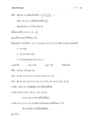 OpenPassorn Math Kit EBook ห น้ า 12
วิธีทา พิจารณา A จะได้สมาชิกดังนี้ {–1, 0, , , , … }
เมื่อเรา นา A ∩ C จะได้สมาชิกดังนี้ {–1,0, }
ซึ่งสมาชิกที่ A ∩ C ซ้ากับ B คือ {0}
ดังนั้นเราจะได้ว่า (A ∩ C) – B = { – 1}
ตอบ ได้จานวนสมาชิกทั้งหมด 1 ตัว
ตัวอย่างที่ 6 กาหนดให้ A = {0, 1, {1}} และ B ={0, {1}, {0,1}} จงพิจารณาข้อความต่อไปนี้
ก. A P{B}
ข {{1}} P(A) ∩ P(B)
ค. จานวนสมาชิกของ P(A ∩ B) = 2
1.ถูกทุกข้อ 2.ถูก 2 ข้อ 3.ถูก 1 ข้อ 4.ผิดทุกข้อ
วิธีทา พิจารณา P(A) และ P(B)
P(A) = { , {0}, {1}, {{1}}, {0,1}, {0,{1}}, {1,{1}}, {0,1,{1}}} .
P(B) = { , {0}, {{1}} ,{{0, 1}}, {0, {1}}, {0, {{0,1}}}, {{1}, {0,1}}, {0,{1}, {0,1}}}
จากข้อ ก พบว่า {0, 1} ไม่ได้อยู่ใน P(A) ดังนั้นข้อนี้จึงผิด
จากข้อ ข P(A) ∩ P(B) = { , {0} , {{1}} , {0,{1}}}
{{1}} P(A) ∩ P(B) ดังนั้นข้อนี้จึงถูก
จากข้อ ค จาก A ∩ B ={0, {1}} เมื่อเราหาสับเซตเราจะได้ทั้งหมด 22
ตัว
คือ 4 ตัวไม่ใช่ 2 ตัวดังนั้นข้อนี้จึงผิด
ตอบ ข้อ 3
 