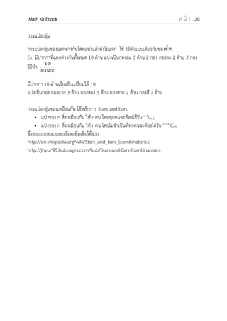 OpenPassorn Math Kit EBook ห น้ า 120
ตัวอย่างที่ 8 จงหาจานวนวิธีเดินทางจาก A ไป D ที่ ผ่านจุด C โดยทางทิศเหนือและตะวันออก
เท่านั้น
วิธีทา ให้ใช้วิธีคิดแบบของซ้า
จากโจทย์ เราต้องแบ่งเป็น 2 ช่วง คือ ช่วง A ไป C และ C ไป D
ช่วง A ไป C ต้องขึ้นทางทิศเหนือ 2 ครั้ง
ต้องไปทางตะวันออก 4 ครั้ง
รวมต้องเดินทั้งหมด 6 ครั้ง
ช่วง C ไป D ต้องขึ้นทางทิศเหนือ 2 ครั้ง
ต้องไปทางตะวันออก 2 ครั้ง
รวมต้องเดินทั้งหมด 4 ครั้ง
x
ดังนั้นตอบ 90 วิธี
เสริมความรู้ ถ้าโจทย์กาหนดว่า A ไป D ต้องไม่ผ่านจุด C เรานากรณีทั้งหมด ไปหักด้วย
กรณีที่ผ่านจุด C กรณีทั้งหมด คือ เคลื่อนที่ทั้งหมด 10 ครั้ง ทางเหนือ 4 ครั้ง ทางตะวันออก 6
ครั้งดังนั้นได้ – 90 ตอบ 120 วิธี
 
