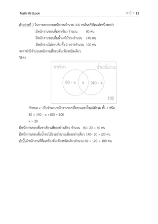 OpenPassorn Math Kit EBook ห น้ า 13
ตัวอย่างที่ 7 ในการสอบถามพนักงานจานวน 300 คนในบริษัทแห่งหนึ่งพบว่า
มีพนักงานชอบดื่มชาเขียว จานวน 80 คน
มีพนักงานชอบดื่มน้าผลไม้รวมจานวน 140 คน
มีพนักงานไม่ชอบดื่มทั้ง 2 อย่างจานวน 100 คน
จงหาค่ามีจานวนพนักงานที่ชอบดื่มเพียงชนิดเดียว
วิธีทา
กาหนด x เป็นจานวนพนักงานชอบดื่มชาและน้าผลไม้รวม ทั้ง 2 ชนิด
80 + 140 – x +100 = 300
x = 20
มีพนักงานชอบดื่มชาเขียวเพียงอย่างเดียว จานวน 80– 20 = 60 คน
มีพนักงานชอบดื่มน้าผลไม้รวมจานวนเพียงอย่างเดียว 140– 20 =120 คน
ดังนั้นมีพนักงานที่ดื่มเครื่องดื่มเพียงชนิดเดียวจานวน 60 + 120 = 180 คน
 