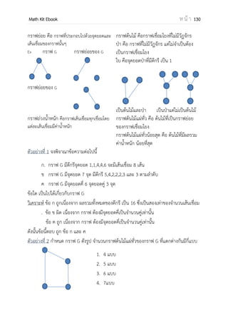 OpenPassorn Math Kit EBook ห น้ า 130
นิยามของความน่าจะเป็น
ความน่าจะเป็นของเหตุการณ์ใดๆ P(E) =
n( )
n( )
โดยที่ 0 P(E) 1
เมื่อ n(E) คือ จานวนผลลัพธ์ทั้งหมดของเหตุการณ์ใดๆที่เราสนใจ
n(s) คือ จานวนผลลัพธ์ทั้งหมดของ sample space
สิ่งที่ควรรู้เกี่ยวกับความน่าจะเป็น
P(A B) = P(A) + P(B) – P(A B)
P(A ) = 1 – P(A)
P(A – B) = P(A) – P(A B)
ถ้า A B = แล้ว P(A B) P(A) + P(B)
ตัวอย่างที่ 16 ชาย 3 คน หญิง 4 คนนั่งในรถ จงหาความน่าจะเป็นที่คน 2 คนที่ลงรถก่อนนั้นเป็น
ผู้หญิง
วิธีทา ผลลัพธ์ที่เป็นไปได้ ( Sample space) ของคนที่ลงจากรถ 2 คน คือ 7 x 6
มีคนอยู่บนรถ 7 คน คนแรกลงจากรถจะมีได้ 7 วิธี คนที่สองลงจากรถ 6วิธี เนื่องจาก มี
คนหนึ่งลงไปก่อนหน้านี้แล้ว
เหตุการณ์ ที่คนลงทั้งสองคนเป็นผู้หญิง 4 x 3 เนื่องจากมีผู้หญิง 4 คน
ดังนั้นความน่าจะเป็น คือ =
 