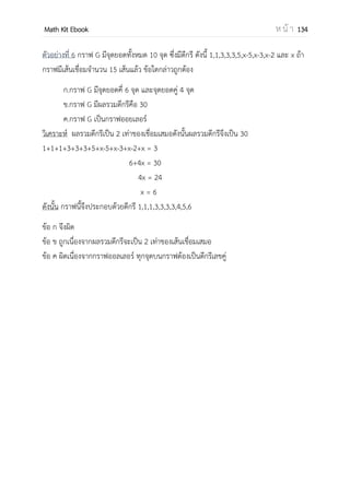 OpenPassorn Math Kit EBook ห น้ า 134
ทฤษฎีกราฟนั้น มีจุดเริ่มจากผลงานตีพิมพ์ของ เลออนฮาร์ด ออยเลอร์ ในปี ค.ศ. 1736
(พ.ศ. 2279) หรือที่รู้จักกันในนาม ปัญหาสะพานทั้งเจ็ดแห่งเมืองโคนิกส์เบิร์ก (Seven Bridges
of Königsberg) เขาสนใจวิธีที่จะข้ามสะพานทั้ง 7 แห่งนี้ โดยข้ามแต่ละสะพานเพียงครั้งเดียว
เท่านั้น จากการพิสูจน์ของออยเลอร์ทาให้ทราบว่า เราไม่สามารถข้ามสะพานทั้ง 7 เพียงครั้งเดียว
เพื่อกลับมาจุดเริ่มต้นได้เพราะ ถ้าหากแปลงปัญหาดังกล่าวเป็นกราฟ จะได้เส้นเชื่อมทั้งหมด 7
เส้นซึ่งขัดกับทฤษฎีว่าด้วยกราฟของออยเลอร์
ตัวอย่าง ที่ 1 กราฟ G
กราฟจะต้องประกอบไปด้วยจุดอย่างน้อย 1 จุด แต่จะมีเส้นเชื่อมหรือไม่ก็ได้ จากตัวอย่าง
กราฟ G เราสามารถบอกรายละเอียดของกราฟได้ดังนี้
เซตของจานวนจุดยอด (Vertex) แทนดวยสัญลักษณ์ V(G)
V(G) = {A, B, C}
เซตของเสนเชื่อม (Edge) ที่เชื่อมระหว่างจุดยอดแทนดวยสัญลักษณ์ E(G)
E(G)={e1, e2} หรือ E(G)={AB, BC}
B
e1
e2
A C
 