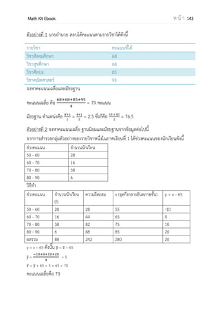 OpenPassorn Math Kit Ebook ห น้ า 143
สถิติ (Statistics) คือ ตัวเลขที่แสดงข้อเท็จจริงของข้อมูล เช่น สถิติรายได้ประชาชาติ เป็น
ต้น สถิติมีความสัมพันธ์กับชีวิตประจาวันของเรา เราเห็นได้จาก ข่าวตามหน้าหนังสือพิมพ์
วิทยุกระจายเสียง วิทยุโทรทัศน์ จะมีข้อมูลตัวเลขแสดงให้เห็นถึงข้อเท็จจริงต่างๆ เช่น สถิติอัตรา
แลกเปลี่ยนค่าเงินบาท สถิติการซื้อ–ขายอนุพันธ์ในตลาดหลักทรัพย์ สถิติรายได้ประชาชาติ สถิติ
ผลิตภัณฑ์มวลรวมภายในประเทศ สถิติอุณหภูมิ
ในทางคณิตศาสตร์ สถิติหมายถึงศาสตร์หรือหลักการ และระเบียบวิธีการทางสถิติ ซึ่ง
ประกอบด้วยขั้นตอนต่อไปนี้
 การเก็บรวมรวมข้อมูล
 การนาเสนอข้อมูล
 การวิเคราะห์ข้อมูล
 การตีความข้อมูล
การจาแนกข้อมูล
 ข้อมูลเชิงปริมาณ คือข้อมูลที่อยู่ในลักษณะเป็นตัวเลข
 ข้อมูลเชิงคุณภาพ คือข้อมูลที่แสดงลักษณะหรือคุณสมบัติ
แหล่งที่มาของข้อมูล
 ข้อมูลปฐมภูมิ คือข้อมูลที่เก็บรวบรวมจากแหล่งต้นกาเนิด
 ข้อมูลทุติยภูมิ คือข้อมูลที่รวบรวมข้อมูลจากแหล่งอ้างอิง
การเก็บรวมข้อมูล
 เก็บรวบรวมข้อมูลจากทะเบียนประวัติ
 เก็บรวมรวมข้อมูลจากการสารวจ
 เก็บรวบรวมข้อมูลจากการทดลอง
 เก็บรวบรวมข้อมูลจากการสังเกต
 