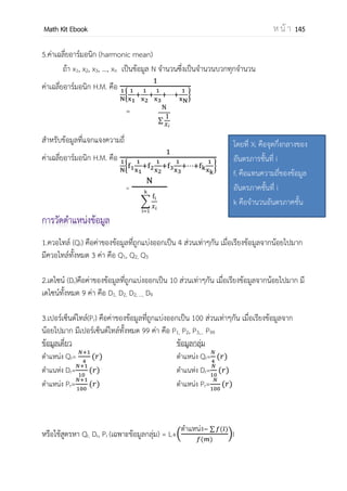 OpenPassorn Math Kit Ebook ห น้ า 145
1) ขอบบนคือ คือค่ากึ่งกลางระหว่างช่วงที่มากที่สุดในอันตรภาคชั้นนั้น กับ ช่วงที่น้อย
ที่สุดของอันตรภาคชั้นที่ติดกันและเป็นช่วงที่สูงกว่าเช่น
อันตรภาคชั้น 35 – 39 ขอบล่างคือ 39.5 มาจาก
2) จุดกึ่งกลาง ของแต่ละอันตราภาคชั้น หาได้จากขอบบนและขอบล่างในแต่ละชั้น
ขอบบน ขอบล่าง
2
เช่น จุดกึ่งกลางของอันตรภาคชั้น 35 – 39 คือ
คือ 37
5) ความกว้างของอันตรภาคชั้น คือขนาดของแต่ละชั้น หาได้จากผลต่างระหว่างขอบบน
และขอบล่างของอันตรภาพชั้นนั้น ขอบบน – ขอบล่าง
ความกว้างของอันตรภาคชั้น 35 – 39 คือ 39.5–34.5 = 5
6) ความถี่สะสมของอันตรภาคชั้น คือผลรวมของความถี่ของอันตรภาคชั้น กับความถี่ของ
อันตรภาคชั้นที่มีช่วงต่ากว่าทั้งหมด
7) ความถี่สัมพันธ์ ของอันตรภาคชั้น คือ อัตราส่วนระหว่างความถี่ของอันตราภาคชั้นนั้น
กับผลรวมของความถี่ทั้งหมด
ความถี่สัมพันธ์ =
ความถี่ของอันตรภาคชั้นนั้น
ผลรวมของความถี่ทั้งหมด
8) ความถี่สะสมสัมพัทธ์ ของอันตรภาคชั้น คืออัตราส่วนระหว่างความถี่ของอันตรภาคชั้น
นั้นกับผลรวมความถี่ทั้งหมด
ความถี่สะสมสัมพัทธ์ =
ความถี่ของอันตรภาคชั้นนั้น
ผลรวมของความถี่สะสมทั้งหมด
9) ร้อยละความถี่สัมพัทธ์ คือ ความถี่สัมพัทธ์ x 100
10) ร้อยละความถี่สะสมสัมพันธ์ คือ ความถี่สะสมสัมพัทธ์ x 100
 