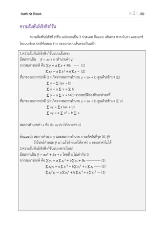 OpenPassorn Math Kit Ebook ห น้ า 150
ตัวอย่างที่ 1 นายอานวย สอบได้คะแนนตามรายวิชาได้ดังนี้
รายวิชา คะแนนที่ได้
วิชาสังคมศึกษา 68
วิชาสุขศึกษา 68
วิชาศิลปะ 85
วิชาคณิตศาสตร์ 95
จงหาคะแนนเฉลี่ยและมัธยฐาน
คะแนนเฉลี่ย คือ = 79 คะแนน
มัธยฐาน ตาแหน่งคือ = = 2.5 ซึ่งก็คือ
68
= 76.5
ตัวอย่างที่ 2 จงหาคะแนนเฉลี่ย ฐานนิยมและมัธยฐานจากข้อมูลต่อไปนี้
จากการสารวจกลุ่มตัวอย่างของรายวิชาหนึ่งในภาคเรียนที่ 1 ได้ช่วงคะแนนของนักเรียนดังนี้
ช่วงคะแนน จานวนนักเรียน
50 – 60 28
60 – 70 16
70 – 80 38
80 – 90 6
วิธีทา
ช่วงคะแนน จานวนนักเรียน(f) ความถี่สะสม x (จุดกึ่งกลางอันตภาพชั้น) y = x – 65
50 – 60 28 28 55 –10
60 – 70 16 44 65 0
70 – 80 38 82 75 10
80 – 90 6 88 85 20
ผลรวม 88 242 280 20
y = x – 65 ดังนั้น = – 65
= = 5
= + 65
= 5 + 65 = 70
ดังนั้นคะแนนเฉลี่ยของนักเรียนคือ 70
 