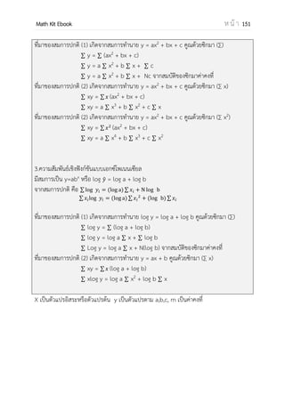 OpenPassorn Math Kit Ebook ห น้ า 151
ฐานนิยมคือ 75
ตาแหน่งมัธยมฐาน = = 44
จากสูตรมัธยมฐาน คือ 59.5 + 11. /
= 59.5 +11
= 70.5
4.ค่าเฉลี่ยเรขาคณิต (geometric mean)
ถ้า x1, x2, x3, …, xn เป็นข้อมูล N จานวนซึ่งเป็นจานวนบวกทุกจานวน
ค่าเฉลี่ยเรขาคณิต G.M. คือ √
เนื่องจากการหาค่าเฉลี่ยเรขาคณิตต้องคานวณหากรณฑ์ที่ N ของจานวนซึ่งทาให้การใช้
สูตรดังกล่าวไม่สะดวกในการหาในกรณีที่มีจานวนข้อมูลมีค่ามากๆ ดังนั้นเพื่อความสะดวกในการ
คิดจึงใช้ลอการิทึมช่วยในการคานวณ
ข้อมูลที่ไม่แจกแจงความถี่
log G.M. =
ข้อมูลที่แจกแจงความถี่
log G.M. =
โดยที่ Xi คือจุดกึ่งกลางของอันตรภารชั้นที่ i
fi คือแทนความถี่ของข้อมูลอันตรภาคชั้นที่ i
k คือจานวนอันตรภาคชั้น
1
N
log Xi
n
i=
1
N
fi
k
i=
log Xi
 