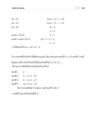 OpenPassorn Math Kit Ebook ห น้ า 158
2.ความสัมพันธ์เชิงฟังก์ชันแบบพาราโบลา
มีสมการเป็น ̂ = โดยที่ a ไม่เท่ากับ 0
จากสมการปกติ คือ ∑ = ∑ ∑ N ––––––––––––– (1)
∑ = ∑ ∑ ∑ –––––– (2)
∑ = ∑ ∑ ∑ ––– (3)
ที่มาของสมการปกติ (1) เกิดจากสมการทานาย y = ax2
+ bx + c คูณด้วยซิกมา (∑)
∑ y = ∑ (ax2
+ bx + c)
∑ y = a ∑ x2
+ b ∑ x + ∑ c
∑ y = a ∑ x2
+ b ∑ x + Nc จากสมบัติของซิกมาค่าคงที่
ที่มาของสมการปกติ (2) เกิดจากสมการทานาย y = ax2
+ bx + c คูณด้วยซิกมา (∑ x)
∑ xy = ∑ (ax2
+ bx + c)
∑ xy = a ∑ x3
+ b ∑ x2
+ c ∑ x
ที่มาของสมการปกติ (2) เกิดจากสมการทานาย y = ax2
+ bx + c คูณด้วยซิกมา (∑ x2
)
∑ xy = ∑ (ax2
+ bx + c)
∑ xy = a ∑ x4
+ b ∑ x3
+ c ∑ x2
3.ความสัมพันธ์เชิงฟังก์ชันแบบเอกซ์โพเนนเซียล
มีสมการเป็น y=abx
หรือ log ̂ = log a + log b
จากสมการปกติ คือ ∑ log = (log ) ∑ N log
∑ log = (log ) ∑ (log ) ∑
ที่มาของสมการปกติ (1) เกิดจากสมการทานาย log y = log a + log b คูณด้วยซิกมา (∑)
∑ log y = ∑ (log a + log b)
∑ log y = log a ∑ x + ∑ log b
∑ Log y = log a ∑ x + N(log b) จากสมบัติของซิกมาค่าคงที่
ที่มาของสมการปกติ (2) เกิดจากสมการทานาย y = ax + b คูณด้วยซิกมา (∑ x)
∑ xy = ∑ (log a + log b)
∑ xlog y = log a ∑ x2
+ log b ∑ x
x เป็นตัวแปรอิสระหรือตัวแปรต้น y เป็นตัวแปรตาม a,b,c, m เป็นค่าคงที่
 