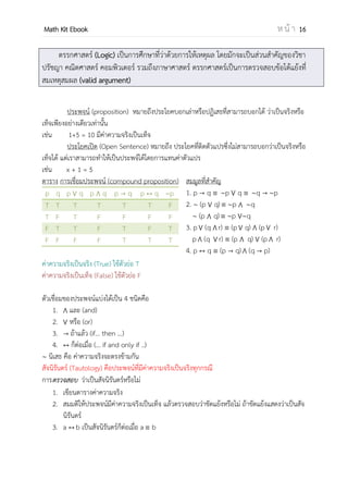 OpenPassorn Math Kit EBook ห น้ า 16
ตรรกศาสตร์ (Logic) เป็นการศึกษาที่ว่าด้วยการให้เหตุผล โดยมักจะเป็นส่วนสาคัญของวิชา
ปรัชญา คณิตศาสตร์ คอมพิวเตอร์ รวมถึงภาษาศาสตร์ ตรรกศาสตร์เป็นการตรวจสอบข้อโต้แย้งที่
สมเหตุสมผล (valid argument)
ประพจน์ (proposition) หมายถึงประโยคบอกเล่าหรือปฏิเสธที่สามารถบอกได้ ว่าเป็นจริงหรือ
เท็จเพียงอย่างเดียวเท่านั้น
เช่น 1+5 = 10 มีค่าความจริงเป็นเท็จ
ประโยคเปิด (Open Sentence) หมายถึง ประโยคที่ติดตัวแปรซึ่งไม่สามารถบอกว่าเป็นจริงหรือ
เท็จได้ แต่เราสามารถทาให้เป็นประพจน์ได้โดยการแทนค่าตัวแปร
เช่น x + 1 = 5
ตาราง การเชื่อมประพจน์ (compound proposition)
p q p q p q p q p q p
T T T T T T F
T F T F F F F
F T T F T F T
F F F F T T T
ค่าความจริงเป็นจริง (True) ใช้ตัวย่อ T
ค่าความจริงเป็นเท็จ (False) ใช้ตัวย่อ F
ตัวเชื่อมของประพจน์แบ่งได้เป็น 4 ชนิดคือ
1. และ (and)
2. หรือ (or)
3. ถ้าแล้ว (if… then …)
4. ก็ต่อเมื่อ (… if and only if ..)
นิเสธ คือ ค่าความจริงจะตรงข้ามกัน
สมมูลที่สาคัญ
1. p q p q q p
2. (p q) p q
(p q) p q
3. p (q r) (p q) (p r)
p (q r) (p q) (p r)
4. p q (p q) (q p)
สัจนิรันดร์ (Tautology) คือประพจน์ที่มีค่าความจริงเป็นจริงทุกกรณี
การ ว่าเป็นสัจนิรันดร์หรือไม่ตรวจสอบ
1. เขียนตารางค่าความจริง
2. สมมติให้ประพจน์มีค่าความจริงเป็นเท็จ แล้วตรวจสอบว่าขัดแย้งหรือไม่ ถ้าขัดแย้งแสดงว่าเป็นสัจ
นิรันดร์
3. a b เป็นสัจนิรันดร์ก็ต่อเมื่อ a b
 