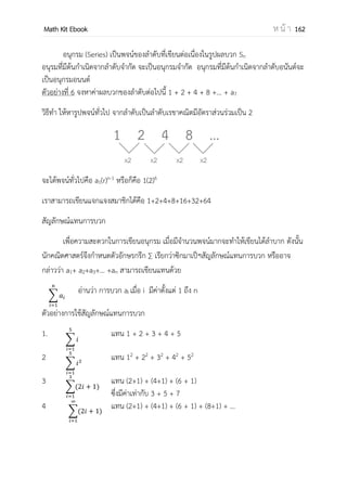 OpenPassorn Math Kit Ebook ห น้ า 162
ลาดับ (Sequence) คือเซตของจานวนที่เรียงตัวอย่างเป็นระบบระเบียบ ภายใต้เงื่อนไข
สมาชิกแต่ละตัวจะเรียกว่าพจน์ (Term)
ลาดับทั่วไปแบ่งได้เป็น
1.ลาดับจากัด (finite sequence)
2.ลาดับอนันต์ (infinite sequence)
Ex
1. 2, 4, 6, 8, 10, … ,100
2. sin 30 + sin 60 + sin 90 + …
จากรูปข้างต้นพบว่า ลาดับรูปจานวนจุดมีความสัมพันธ์ดังนี้
รูปที่ 1 2 3 4 5
จานวนจุด 1 3 6 10 15
จากตารางดังกล่าว แสดงให้เห็นความสัมพันธ์ของลาดับของรูปและจานวนจุด โดยมี
ความสัมพันธ์ที่เป็นฟังก์ชันโดยจานวนรูปที่เป็นโดเมน {1, 2, 3, 4, 5}และมีจานวนจุดเป็นเรนจ์
{1, 3, 6, 10, 15} ของฟังก์ชัน
นิยาม ฟังก์ชันที่มีโดเมนเป็นเซตของจานวนเต็มบวกหรือสับเซตของจานวนเต็มบวกในรูป
{1, 2, 3, 4, … , n}
ลาดับที่ 1 2 3 4 5 ... n …
จานวน 1 3 5 7 9 … 2n – 1 ...
จากตารางแสดงให้เราเห็นถึงความสัมพันธ์โดยลาดับเป็นโดเมน และมีเรนจ์ซึ่งมีความ
เกี่ยวข้องกับโดเมน
เช่น ลาดับที่ 5 (โดเมนคือ 5 ซึ่งเรนจ์มีความสัมพันธ์กับโดเมนคือ 2n – 1)
จานวนซึ่งมีความสัมพันธ์กับลาดับคือ 2(5) – 1 = 9
 