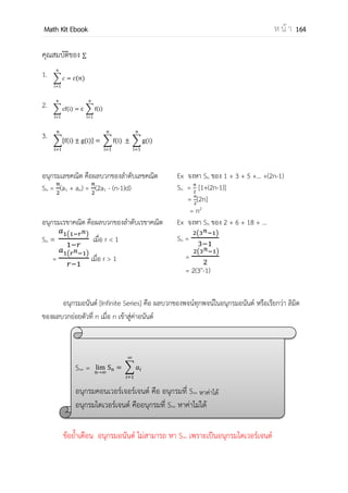 OpenPassorn Math Kit Ebook ห น้ า 164
การหาพจน์ทั่วไปของลาดับ (an)
ในการหาพจน์ทั่วไปของลาดับ ถ้าระหว่างพจน์มีผลต่างเป็นจานวนคงตัว (1 ครั้ง)
รูปแบบพจน์ทั่วไป คือ an = an+b ; a,b R
ตัวอย่าง จงพิจารณาลาดับต่อไปนี้แล้วหาพจน์ทั่วไป 1, 3, 5, 7, …
วิธีทา แทนค่า n ถ้า n = 1 แล้ว a(1)+b = 1 ––––––– (1)
แทนค่า n ถ้า n = 2 แล้ว a(2)+b = 3 ––––––– (2)
(2) – (1) a = 2
แทน a ใน (1) 2 + b = 1
b = –1
ดังนั้นพจน์ทั่วไป an = 2n – 1
ในการหาพจน์ทั่วไปของลาดับ ถ้าระหว่างพจน์มีอัตราส่วนร่วม(r)เป็นจานวนคงตัว (1 ครั้ง)
รูปแบบพจน์ทั่วไป คือ an = arn
+b ; a,b R
ตัวอย่าง จงพิจารณาลาดับต่อไปนี้แล้วหาพจน์ทั่วไป 4,8,16,32, …
พิจารณาจากข้อมูลทาให้เราทราบว่าลาดับต่อไปนี้มี อัตราส่วนร่วมเป็น 2
วิธีทา แทนค่า n ถ้า n = 1 แล้ว a(2)1
+b = 4 ––––––– (1)
แทนค่า n ถ้า n = 2 แล้ว a(2)2
+b = 8 ––––––– (2)
(2) – (1) 2a = 4 ดังนั้น a = 2
แทน a ใน (1) 2(2)1
+b = 4
b = 0
ดังนั้นพจน์ทั่วไป an = 2(2)n
หรือ 2n+1
ในการหาพจน์ทั่วไปของลาดับ ถ้าระหว่างพจน์มีผลต่างเป็นจานวนคงในการหาครั้งที่ 2
รูปแบบพจน์ทั่วไป คือ an = an2
+bn+c ; a,b,c R
 