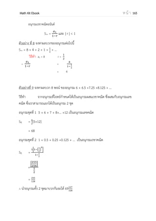 OpenPassorn Math Kit Ebook ห น้ า 165
ตัวอย่าง จงพิจารณาลาดับต่อไปนี้แล้วหาพจน์ทั่วไป 5, 18, 35, 81, …
วิธีทา แทนค่า n ถ้า n = 1 แล้ว a(1)2
+b(1)+c = 5 ––––––– (1)
แทนค่า n ถ้า n = 2 แล้ว a(2)2
+b(2)+c = 18 ––––––– (2)
แทนค่า n ถ้า n = 3 แล้ว a(3)2
+b(3)+c = 35 ––––––– (3)
(2) – (1) 3a+b = 13 ––––––– (4)
(3) – (2) 5a+b = 17 ––––––– (5)
(5) – (4) 2a = 4
a = 2
แทนค่า a ใน (4) b = 7
แทนค่า a และ b ใน (1) 2(1) + 7 + c = 5
c = –4
ดังนั้นพจน์ทั่วไป an = 2n2
+7n – 4
ในการหาพจน์ทั่วไปลาดับ ซึ่งมีอัตราส่วนร่วม (อัตราส่วนระหว่างพจน์ที่ n +1 กับ พจน์ที่ n) คงที่
ตัวอย่าง จงพิจารณาลาดับต่อไปนี้แล้วหาพจน์ทั่วไป 2, 4, 8, 16, …
พิจารณาความสัมพันธ์ของพจน์ในลาดับจะเห็นว่า
พจน์ที่ 1 2
พจน์ที่ 2 4 = 2 x 2 = 22
พจน์ที่ 3 8 = 4 x 2 = 23
พจน์ที่ 4 16 = 8 x 2 = 24
พิจารณาความสัมพันธ์ 5 พจน์แรก จะได้ พจน์ที่ n คือ 2n
พจน์ทั่วไปของลาดับต่อไปนี้คือ 2n
 