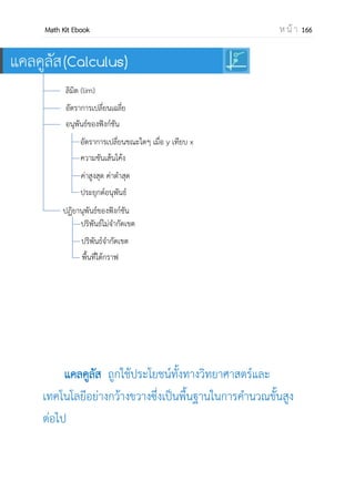 OpenPassorn Math Kit Ebook ห น้ า 166
ประเภทของลาดับ
1.ลาดับเลขคณิต(arithmetic sequence)
คือลาดับที่มีผลต่างของพจน์ที่อยู่ติดกันคงที่
an = a1 + (n – 1)d d คือผลต่างร่วม
(common difference)
2.ลาดับเรขาคณิต (geometric sequence)
คือลาดับที่อัตราส่วนระหว่างพจน์ที่ติดกันกับพจน์
ข้างหน้ามีค่าคงที่
an=a1rn–1
r คืออัตราต่างร่วม(ratio)
Ex จงหาพจน์ที่ 10
1.1, 3, 5, … เป็นลาดับเลขคณิต d คือ 2
a10 = 1+(10–1)2 จะได้ 19
2. 1, 4, 16, … เป็นลาดับเรขาคณิต
อัตราส่วนร่วมคือ 4
a10 = 1(4)10–1
จะได้ 262144
ชนิดของลาดับ
1.ลาดับคอนเวอร์เจนต์หรือลาดับลู่เข้า
(Convergent sequence) คือลาดับที่หา
ได้ l
n
ได้แก่ 1.ลาดับเลขคณิตที่ ผลต่างร่วม(d) มีค่าเป็น 0
2.ลาดับเราขาคณิตที่อัตราส่วนร่วม(r)เป็น 1
3.ลาดับเรขาคณิตที่ | r | < 1
4.ลาดับใดๆ ที่สามารถหาค่า l
n
ได้
2.ลาดับไดเวอร์เจนต์หรือลาดับลู่ออก (divergent
sequence) คือลาดับที่หา
l
n
ไม่ได้ได้แก่
1.ลาดับเลขคณิตที่ผลต่างร่วม(d) มีค่าไม่เป็น 0
3.ลาดับเรขาคณิตที่ | r | 1
4.ลาดับใดๆ ที่สามารถหาค่า l
n
ไม่ได้
Ex
1.
ให้ใช้ตัวดีกรีมากที่สุดหารทั้งเศษและส่วน ด้วย
แล้วจะได้คาตอบเป็น หรือ 3
จึงเป็นลาดับคอนเวอร์เจนต์
2.
เราไม่สามารถหาค่าของ ลิมิตได้ เพราะไม่สามารถ
ใช้ตัวดีกรีมากที่สุดหารทั้งเศษและส่วนได้
จึงเป็นลาดับไดเวอร์เจนต์
คุณสมบัติของ l
n
1. l
n
c โดยที่ c เป็นค่าคงที่ แล้ว l
n
c = c
2. l
n
can = c l
n
an
3. l
n
(an+ bn) = l
n
an + l
n
bn
4. l
n
(an – bn) = l
n
an – l
n
bn
5. l
n
(an bn) = l
n
an l
n
bn
6. l
n
( ) =
l
l
และ l
n
bn ≠ 0
l
n
6𝑛 17𝑛 − 1
2𝑛 − 1
l
n
6𝑛 17𝑛 − 1
2𝑛 − 1
 