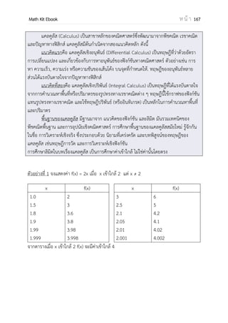 OpenPassorn Math Kit Ebook ห น้ า 167
ตัวอย่างที่ 1 พจน์แรกที่เป็นจานวนเต็มลบของลาดับเลขคณิต 200, 182, 164, 146, ... มีค่าต่าง
จากพจน์ที่ 10 เท่ากับข้อใดต่อไปนี้ (Ent)
1. 54 2.38 3.22 4.20
วิธีทา ลาดับเลขคณิตชุดนี้มี – 18 เป็นผลต่างร่วม ใช้สูตร an = a1 + (n – 1)d
หาพจน์ที่ 10 a10 = 200 + (9)(–18)
= 200 – 163
= 38
พิจารณาพจน์แรกที่เป็นจานวนเต็มลบ
38, 20, 2, –16
38 – (–16) = 54
ตอบ ข้อ 1
ตัวอย่างที่ 2 ถ้าผลคูณของลาดับเรขาคณิต 3 จานวนที่เรียงติดกันเท่ากับ 343และผลบวกของทั้ง
สามจานวนเท่ากับ 57 แล้วค่ามากที่สุดในบรรดา 3 จานวนนี้เท่ากับเท่าใด (PAT 1 ต.ค. 53)
วิธีทา (a1r–1
)(a1)(a1r) = 343
a1
3
= 343
a1 = 7
เมื่อเรานาค่าที่ได้มาเขียนใหม่ a1 + a2 + a3 = 57
a1 + 7 + a3 = 57
7r–1
+ 7r = 50
นา r คูณตลอด 7 + 7r2
= 50r
7r2
– 50r +7 = 0
(7r – 1)(r – 7) = 0
r = 7,
เราสามารถเขียนลาดับได้ดังนี้ 1,7,49 หรือ 49,7,1
ดังนั้นค่ามากที่สุดคือ 49
 