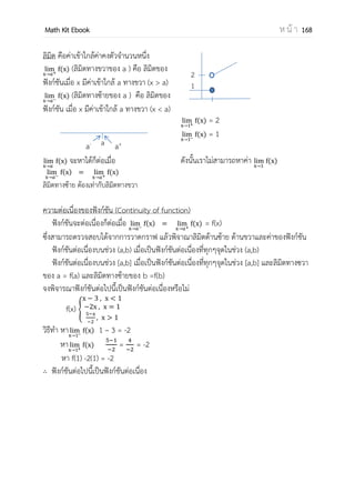 OpenPassorn Math Kit Ebook ห น้ า 168
ตัวอย่างที่ 3 จงหาค่าต่อไปนี้ l
n
วิธีทา ให้นา n กาลังดีกรีสูงสุดหารทั้งเศษและส่วน
จะได้ l
n
( )
( )
= l
n
( )
( )
= l
n
( )
( )
=
ตอบ
ตัวอย่างที่ 4 จงหาค่าต่อไปนี้ l
n
(Ent)
วิธีทา ให้จัดรูปของลิมิต
จะได้ l
n
แล้วนา ฐานที่มากที่สุดหารทั้งเศษและส่วน
จะได้ l
n
( )
( )
=
= 25
ตอบ 25
ตัวอย่างที่ 5 จงหาค่าต่อไปนี้ l
n
( )( in )
วิธีทา พิจารณาจากลิมิตพบว่าตัวส่วนมีการเพิ่มขึ้นเร็วกว่าตัวเศษเพราะฉะนั้นแล้วลิมิตจะมีค่า
เข้าใกล้ศูนย์ พิจารณาฟังก์ชันลอการิทึมเป็นฟังก์ชันที่เพิ่มช้ามากซึ่งคูณกับฟังก์ชันไซน์ซึ่งมีค่าอยู่
ระหว่าง –1 ถึง 1 จึงทาให้ตัวเศษมีค่าน้อยมาก
ตอบ 0
ข้อควรรู้
อัตราการเพิ่มขึ้น แฟกทอเรียล > ฟังก์ชันเอกซ์โพเนนเซียล > พหุนาม > ฟังก์ชันลอการริทึม
0 0
0 0
 