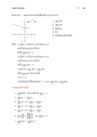 OpenPassorn Math Kit Ebook ห น้ า 169
อนุกรม (Series) เป็นพจน์ของลาดับที่เขียนต่อเนื่องในรูปผลบวก Sn
อนุรมที่มีต้นกาเนิดจากลาดับจากัด จะเป็นอนุกรมจากัด อนุกรมที่มีต้นกาเนิดจากลาดับอนันต์จะ
เป็นอนุกรมอนนต์
ตัวอย่างที่ 6 จงหาค่าผลบวกของลาดับต่อไปนี้ 1 + 2 + 4 + 8 +... + a7
วิธีทา ให้หารูปพจน์ทั่วไป จากลาดับเป็นลาดับเรขาคณิตมีอัตราส่วนร่วมเป็น 2
จะได้พจน์ทั่วไปคือ a1(r)n–1
หรือก็คือ 1(2)6
เราสามารถเขียนแจกแจงสมาชิกได้คือ 1 + 2 + 4 + 8 + 16 + 32 + 64
สัญลักษณ์แทนการบวก
เพื่อความสะดวกในการเขียนอนุกรม เมื่อมีจานวนพจน์มากจะทาให้เขียนได้ลาบาก ดังนั้น
นักคณิตศาสตร์จึงกาหนดตัวอักษรกรีก ∑ เรียกว่าซิกมาเป็นสัญลักษณ์แทนการบวก หรืออาจ
กล่าวว่า a1 + a2 + a3 + … + an สามารถเขียนแทนด้วย
n
=
อ่านว่า การบวก ai เมื่อ i มีค่าตั้งแต่ 1 ถึง n
ตัวอย่างการใช้สัญลักษณ์แทนการบวก
1.
=
แทน 1 + 2 + 3 + 4 + 5
2
=
แทน 12
+ 22
+ 32
+ 42
+ 52
3
(2 1)
=
แทน (2+1) + (4+1) + (6 + 1)
ซึ่งมีค่าเท่ากับ 3 + 5 + 7
4
(2 1)
=
แทน (2+1) + (4+1) + (6 + 1) + (8+1) + …
 