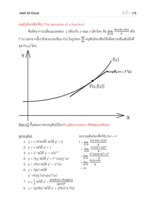 OpenPassorn Math Kit Ebook ห น้ า 174
แคลคูลัส (Calculus) เป็นสาขาหนึ่งของคณิตศาสตร์ซึ่งพัฒนามาจากพีชคณิต เรขาคณิต
แคลคูลัสมีต้นกาเนิดจากสองแนวคิดหลัก ดังนี้
แนวคิดแรกคือ แคลคูลัสเชิงอนุพันธ์ (Differential Calculus) เป็นทฤษฎีที่ว่าด้วยอัตรา
การเปลี่ยนแปลง และเกี่ยวข้องกับการหาอนุพันธ์ของฟังก์ชันทางคณิตศาสตร์ ตัวอย่างเช่น การ
หา ความเร็ว, ความเร่ง หรือความชันของเส้นโค้ง บนจุดที่กาหนดให้. ทฤษฎีของอนุพันธ์หลาย
ส่วนได้แรงบันดาลใจจากปัญหาทางฟิสิกส์
แนวคิดที่สองคือ แคลคูลัสเชิงปริพันธ์ (Integral Calculus) เป็นทฤษฎีที่ได้แรงบันดาลใจ
จากการคานวณหาพื้นที่หรือปริมาตรของรูปทรงทางเรขาคณิตต่าง ๆ ทฤษฎีนี้ใช้กราฟของฟังก์ชัน
แทนรูปทรงทางเรขาคณิต และใช้ทฤษฎีปริพันธ์ (หรืออินทิเกรต) เป็นหลักในการคานวณหาพื้นที่
และปริมาตร
(ที่มา วิกิพีเดีย)
การศึกษาลิมิตในบทเรื่องแคลคูลัส เป็นการศึกษาค่าเข้าใกล้ ไม่ใช่ค่านั้นโดยตรง
ตัวอย่างที่ 1 จงแสดงค่า f(x) = 2x เมื่อ x เข้าใกล้ 2 แต่ x ≠ 2
x f(x)
1.0
1.5
1.8
1.9
1.99
1.999
2
3
3.6
3.8
3.98
3.998
x f(x)
3
2.5
2.1
2.05
2.01
2.001
6
5
4.2
4.1
4.02
4.002
จากตารางเมื่อ x เข้าใกล้ 2 f(x) จะมีค่าเข้าใกล้ 4
 