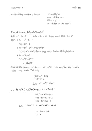 OpenPassorn Math Kit Ebook ห น้ า 175
ลิมิต คือค่าเข้าใกล้ค่าคงตัวจานวนหนึ่ง
l f( ) (ลิมิตทางขวาของ a ) คือ ลิมิตของ
ฟังก์ชันเมื่อ x มีค่าเข้าใกล้ a ทางขวา (x > a)
l f( ) (ลิมิตทางซ้ายของ a ) คือ ลิมิตของ
ฟังก์ชัน เมื่อ x มีค่าเข้าใกล้ a ทางขวา (x < a)
l f( ) จะหาได้ก็ต่อเมื่อ
l f( ) = l f( )
ลิมิตทางซ้าย ต้องเท่ากับลิมิตทางขวา
l f( ) = 2
l f( ) = 1
ดังนั้นเราไม่สามารถหาค่า l f( )
ความต่อเนื่องของฟังก์ชัน (Continuity of function)
ฟังก์ชันจะต่อเนื่องก็ต่อเมื่อ l f( ) = l f( ) = f(x)
ซึ่งสามารถตรวจสอบได้จากการวาดกราฟ แล้วพิจาณาลิมิตด้านซ้าย ด้านขวาและค่าของฟังก์ชัน
ฟังก์ชันต่อเนื่องบนช่วง (a,b) เมื่อเป็นฟังก์ชันต่อเนื่องที่ทุกๆจุดในช่วง (a,b)
ฟังก์ชันต่อเนื่องบนช่วง [a,b] เมื่อเป็นฟังก์ชันต่อเนื่องที่ทุกๆจุดในช่วง [a,b] และลิมิตทางขวา
ของ a = f(a) และลิมิตทางซ้ายของ b = f(b)
จงพิจารณาฟังก์ชันต่อไปนี้เป็นฟังก์ชันต่อเนื่องหรือไม่
f(x) {
− 3 1
−2 = 1
1
วิธีทา หา l f( ) 1 – 3 = –2
หา l f( ) = = –2
หา f(1) –2(1) = –2
ฟังก์ชันต่อไปนี้เป็นฟังก์ชันต่อเนื่อง
a
a–
1
2
a+
 