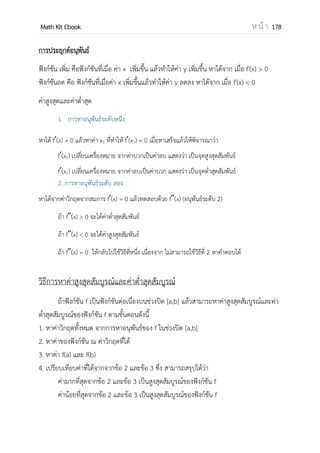OpenPassorn Math Kit Ebook ห น้ า 178
กฎของโลปิตาล(L'Hôpital's rule)
ทฤษฎีบท ให้ f และ g เป็นฟังก์ชันที่หาอนุพันธ์ได้บนช่วงเปิดที่มี a อยู่ โดยที่ g (x) ไม่
เท่ากับศูนย์ ทุกค่า x ยกเว้นที่ x = a
ถ้า l f( )= 0 และ l g( ) = 0 แล้ว
l
( )
( )
= l
( )
( )
ทฤษฎีบท ให้ f และ g เป็นฟังก์ชันที่หาอนุพันธ์ได้ บนช่วงเปิดที่มี a อยู่
ถ้า l f( )= ∞ และ l g( ) = ∞ แล้ว
l
( )
( )
= l
( )
( )
ตัวอย่างที่ 4
4.1) กาหนดให้ f( ) = {
1 0
6 − 5 0 4
3 4
จงพิจารณาข้อความต่อไปนี้ว่าข้อใดถูกต้อง
ก. l f( ) = 12
ข. l f( 2) = 13
วิธีทาพิจารณา
ก ตรวจสอบลิมิตทางซ้าย
l f( ) = 6x – 5
= 6(4) – 5
= 19
ตรวจสอบลิมิตทางขวา
l f( ) = 3x
= 3(4)
= 12
l f( ) ≠ l f( )
ดังนั้น l f( ) หาไม่ได้ข้อ ก ผิด
ข l f( 2) = l f(3)
= 6x – 5
= 6(3) –5
= 13
ดังนั้นข้อ ข ถูกต้อง
 