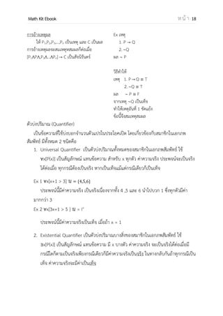 OpenPassorn Math Kit EBook ห น้ า 18
การอ้างเหตุผล
ให้ P1,P2,P3,…,Pn เป็นเหตุ และ C เป็นผล
การอ้างเหตุผลจะสมเหตุสมผลก็ต่อเมื่อ
[P1 P ,P3 … Pn] C เป็นสัจนิรันดร์
Ex เหตุ
1. P Q
2. Q
ผล P
วิธีทาให้
เหตุ 1. P Q T
2. Q T
ผล P F
จากเหตุ Q เป็นเท็จ
ทาให้เหตุอันที่ 1 ขัดแย้ง
ข้อนี้จึงสมเหตุสมผล
ตัวบ่งปริมาณ (Quantifier)
เป็นข้อความที่ใช้บ่งบอกจานวนตัวแปรในประโยคเปิด โดยเกี่ยวข้องกับสมาชิกในเอกภพ
สัมพัทธ์ มีทั้งหมด 2 ชนิดคือ
1. Universal Quantifier เป็นตัวบ่งปริมาณทั้งหมดของสมาชิกในเอกภพสัมพัทธ์ ใช้
x[P(x)] เป็นสัญลักษณ์ แทนข้อความ สาหรับ x ทุกตัว ค่าความจริง ประพจน์จะเป็นจริง
ได้ต่อเมื่อ ทุกกรณีต้องเป็นจริง หากเป็นเท็จแม้แต่กรณีเดียวก็เป็นเท็จ
Ex 1 x[x+1 > 3] { }
ประพจน์นี้มีค่าความจริง เป็นจริงเนื่องจากทั้ง 4 ,5 และ 6 นาไปบวก 1 ซึ่งทุกตัวมีค่า
มากกว่า 3
Ex 2 x[3x+1 > 5 ] = I+
ประพจน์นี้มีค่าความจริงเป็นเท็จ เมื่อถ้า x = 1
2. Existential Quantifier เป็นตัวบ่งปริมาณบางสิ่งของสมาชิกในเอกภพสัมพัทธ์ ใช้
x[P(x)] เป็นสัญลักษณ์ แทนข้อความ มี x บางตัว ค่าความจริง จะเป็นจริงได้ต่อเมื่อมี
กรณีใดก็ตามเป็นจริงเพียงกรณีเดียวก็มีค่าความจริงเป็นจริง ในทางกลับกันถ้าทุกกรณีเป็น
เท็จ ค่าความจริงจะมีค่าเป็นเท็จ
 