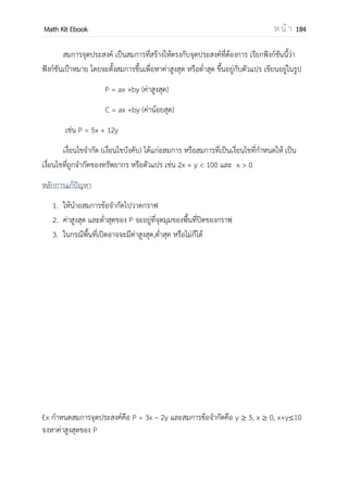 OpenPassorn Math Kit Ebook ห น้ า 184
พิจารณา B – 4AC
= 1023 – (4)(63)(5)
= 1023 – 1260
= – 37
ตอบ – 37
การประยุกต์อนุพันธ์
ฟังก์ชัน เพิ่ม คือฟังก์ชันที่เมื่อ ค่า x เพิ่มขึ้น แล้วทาให้ค่า y เพิ่มขึ้น หาได้จาก เมื่อ f (x) > 0
ฟังก์ชันลด คือ ฟังก์ชันที่เมื่อค่า x เพิ่มขึ้นแล้วทาให้ค่า y ลดลง หาได้จาก เมื่อ f (x) < 0
ค่าสูงสุดและค่าต่าสุด
1. การหาอนุพันธ์ระดับหนึ่ง
หาได้ f (x) = 0 แล้วหาค่า x1 ที่ทาให้ f (x1) = 0 เมื่อหาเสร็จแล้วให้พิจารณาว่า
f (x1) เปลี่ยนเครื่องหมาย จากค่าบวกเป็นค่าลบ แสดงว่า เป็นจุดสูงสุดสัมพัทธ์
f (x1) เปลี่ยนเครื่องหมาย จากค่าลบเป็นค่าบวก แสดงว่า เป็นจุดต่าสุดสัมพัทธ์
2. การหาอนุพันธ์ระดับ สอง
หาได้จากค่าวิกฤตจากสมการ f′(x) = 0 แล้วทดสอบด้วย f′′(x) (อนุพันธ์ระดับ 2)
ถ้า f (x) > 0 จะได้ค่าต่าสุดสัมพัทธ์
ถ้า f (x) < 0 จะได้ค่าสูงสุดสัมพัทธ์
ถ้า f (x) = 0 ให้กลับไปใช้วิธีที่หนึ่ง เนื่องจาก ไม่สามารถใช้วิธีที่ 2 หาคาตอบได้
ตัวอย่างที่ 8 จงหาค่าสูงสุดสัมพัทธ์และค่าต่าสุดสัมพัทธ์ของฟังก์ชันต่อไปนี้
f(x) = 2x3
+ 3x2
– 36x + 14
วิธีทา จาก f(x) = 2x3
+ 3x2
– 36x + 14
f (x) = 6x2
+ 6x2
– 36x
= 6(x + 3)(x – 2)
เมื่อ f (x) = 0 จะได้ x = 2 และ x = –3
 