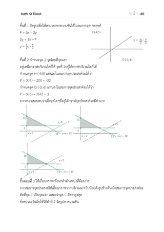 OpenPassorn Math Kit Ebook ห น้ า 186
เพราะฉะนั้นจะได้ค่าวิกฤต 2 ค่า คือ x = 1 และ x = –1 แต่ –1 ใช้ไม่ได้เพราะ – 1ไม่ได้อยู่
ในช่วง [0,2]
วาดกราฟ
จุดที่ มีค่าน้อยสุด เกิดที่ x = 1 ดังนั้นf(1) = 13 – 3(1) + 2 จึงได้ f(1) = 0
จุดที่ มีค่ามากสุด เกิดที่ x = 2 ดังนั้นf(2) = 23 – 3(2) + 2 จึงได้ f(2) = 4
เมื่อพิจารณาจากกราฟ พบว่า f มีค่าสูงสุดที่ x = 2 ซึ่งคือ f(2) = 4
F มีค่าต่าสุดสัมบูรณ์ที่ x =1 ซึ่งคือ f(1) = 0
ปฏิยานุพันธ์ (Integration) เป็นกระบวนการตรงข้ามกับการหาอนุพันธ์ แบ่งเป็น
1.ปริพันธ์ไม่จากัดขอบเขต
2.ปริพันธ์จากัดเขต
ปริพันธ์ไม่จากัดขอบเขต
1. ∫ = kx+c
2. ∫ =
n
+c
3. ∫ f( ) = ∫ f( )
4. ∫(f( ) g( )) = ∫ f( ) ∫ g( )
ข้อควรระวัง ∫(f( ) g( )) กระจายไม่ได้
Ex จงหาค่าของ ∫ 8( )
วิธีทา =
( )
= 2(x)4
+ c
ปริพันธ์จากัดเขต
นิยาม f(x) = f′ (x) ปริพันธ์จากัดเขตของฟังก์ชัน
ต่อเนื่อง f บนช่วง x = a ถึง x=b คือ
a คือขอบล่าง b คือขอบบน
Ex
= 2x4
+ x2
–z+c
= [2(3)4
+ (3)2
–(3)+c ]–[2(–2)4
+ (–2)2
–(–
2)+c ]
= 130 + 7.5 – 5
= 132.5
(8𝑥 3𝑥 − 1)𝑑𝑥
3
–2
 