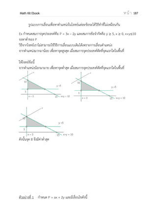 OpenPassorn Math Kit Ebook ห น้ า 187
การประยุกต์ปริพันธ์กับพื้นที่ใต้โค้ง
 ถ้ากราฟอยู่เหนือแกน x
พื้นที่ =
 ถ้ากราฟอยู่ใต้แกน x
พื้นที่ =
เมื่อกราฟ 2 กราฟซ้อนกัน
ใช้พื้นที่กราฟบน – พื้นที่กราฟล่าง
จงหาพื้นที่ใต้กราฟต่อไปนี้ f(x) = − ตั้งแต่ x= 0
ถึง 2
A = − ∫ ( )
= − ∫ −
= [–4] – [0]
A = –4
ดังนั้น พื้นที่ใต้กราฟ คือ 4
ตัวอย่างที่ 10 ถ้า f = 2x3
– 3x2
+ 1 และ f(2) = 3 แล้ว f(−1) มีค่าเท่ากับข้อใดในต่อไปนี้ (Ent)
1.4 2.6 3.9 4.11
วิธีทา f = 2x3
– 3x2
+ 1
f = 2x – 3 + x–2
∫ f dx= ∫ (2x – 3 + x–2
) dx
f(x) = 2x2
– 3x + x–1
+ C
f(x) = x2
– 3x – x–1
+C
พิจารณา f(2) จะได้ (2)2
– 3(2) – 2–1
+C =
4 – 6 – 2–1
+ C =
C = 4
พิจารณา f(−1) = (−1)2
– 3(−1) – (−1)–1
+ 4
= 1 + 3 + 1 + 4
= 9
ดังนั้นตอบข้อ 3
𝑓(𝑥)𝑑𝑥
𝑏
𝑎
− 𝑓(𝑥)𝑑𝑥
𝑏
𝑎
x2
2
x2
x2
x2
2 -1
3
23
2
 