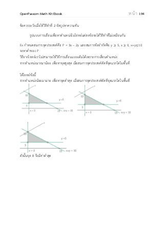 OpenPassorn Math Kit Ebook ห น้ า 194
ข้อควรระวังเมื่อใช้วิธีทาที่ 2 จัดรูปหาความชัน
รูปแบบการเลื่อนเพื่อหาตาแหน่งในโจทย์แต่ละข้อจะได้วิธีทาที่ไม่เหมือนกัน
Ex กาหนดสมการจุดประสงค์คือ P = 3x – 2y และสมการข้อจากัดคือ y 5, x 0, x+y 10
จงหาต่าของ P
วิธีจากโจทย์เราไม่สามารถใช้วิธีการเลื่อนแบบเดิมได้เพราะการเลื่อนตาแหน่ง
จากตาแหน่งมากมาน้อย เพื่อหาจุดสูงสุด เมื่อสมการจุดประสงค์ตัดที่จุดแรกใดในพื้นที่
ให้โจทย์ข้อนี้
จากตาแหน่งน้อยมามาย เพื่อหาจุดต่าสุด เมื่อสมการจุดประสงค์ตัดที่จุดแรกใดในพื้นที่
ดังนั้นจุด B จึงมีค่าต่าสุด
 