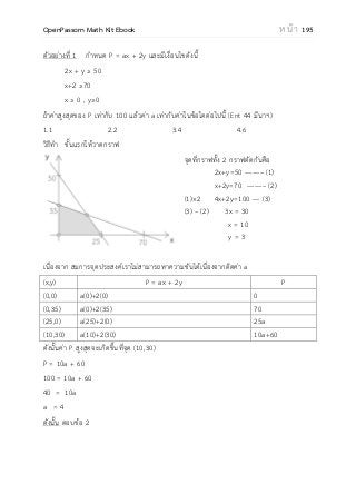 OpenPassorn Math Kit Ebook ห น้ า 195
ตัวอย่างที่ 1 กาหนด P = ax + 2y และมีเงื่อนไขดังนี้
2x + y ≥ 50
x+2 ≥70
x ≥ 0 , y≥0
ถ้าค่าสูงสุดของ P เท่ากับ 100 แล้วค่า a เท่ากับค่าในข้อใดต่อไปนี้ (Ent 44 มีนาฯ)
1.1 2.2 3.4 4.6
วิธีทา ขั้นแรกให้วาดกราฟ
จุดที่กราฟทั้ง 2 กราฟตัดกันคือ
2x+y=50 ––––– (1)
x+2y=70 ––––– (2)
(1)×2 4x+2y=100 –– (3)
(3) – (2) 3x = 30
x = 10
y = 3
เนื่องจาก สมการจุดประสงค์เราไม่สามารถหาความชันได้เนื่องจากติดค่า a
(x,y) P = ax + 2y P
(0,0) a(0)+2(0) 0
(0,35) a(0)+2(35) 70
(25,0) a(25)+2(0) 25a
(10,30) a(10)+2(30) 10a+60
ดังนั้นค่า P สูงสุดจะเกิดขึ้นที่จุด (10,30)
P = 10a + 60
100 = 10a + 60
40 = 10a
a = 4
ดังนั้น ตอบข้อ 2
 