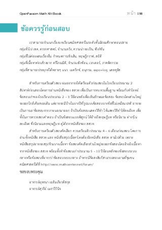 OpenPassorn Math Kit Ebook ห น้ า 198
ข้อควรรู้ก่อนสอบ
เราสามารถจาแนกเรื่องบทเรียนคณิตศาสตร์ในระดับชั้นมัธยมศึกษาตอนปลาย
กลุ่มทั่วไป เซต, ตรรกศาสตร์, จานวนจริง, ความน่าจะเป็น, ฟังก์ชัน
กลุ่มที่ไม่ค่อยผสมเรื่องอื่น กาหนดการเชิงเส้น, ทฤษฎีกราฟ, สถิติ
กลุ่มที่เนื้อหาค่อนข้างยาก ตรีโกณมิติ, จานวนเชิงซ้อน, เวกเตอร์, ภาคตัดกรวย
กลุ่มที่สามารถประยุกต์ได้หลายๆ แนว เมตริกซ์, อนุกรม, expo+log, แคลคูลัส
สาหรับการเตรียมตัวสอบ ผมอยากจะให้เตรียมตัวก่อนสอบในโรงเรียนประมาณ 2
สัปดาห์ก่อนสอบโดยการอ่านหนังสือของ สสวท เพื่อเป็นการทบทวนพื้นฐาน พร้อมกับทาโจทย์
ข้อสอบเก่าของโรงเรียนประมาณ 2 – 3 ปีย้อนหลังเพื่อเห็นลักษณะข้อสอบ ข้อสอบโดยส่วนใหญ่
จะออกใกล้เคียงของเดิม แต่อาจจะมีบ้างในบางปีที่รูปแบบข้อสอบบางข้อที่ไม่เหมือนปกติ อาจจะ
เป็นการเอาข้อสอบจากภายนอกมาออก ถ้าเป็นข้อสอบแสดงวิธีทา ให้แสดงวิธีทาให้ละเอียด เพื่อ
ทั้งในการตรวจสอบคาตอบ ถ้าเป็นข้อสอบแบบพิสูจน์ ให้อ้างถึงทฤษฎีบท หรือนิยาม ต่างๆใน
ละเอียด ซึ่งนิยามและทฤษฎีบท ดูได้จากหนังสือของ สสวท
สาหรับการเตรียมตัวสอบคัดเลือก ควรเตรียมตัวประมาณ 4 – 6 เดือนก่อนสอบ โดยการ
อ่านทั้งหนังสือ สสวท และ หนังสือสรุปเนื้อหาโดยต้องอิงหนังสือ สสวท ตามไปด้วย เพราะ
หนังสือสรุปอาจจะสรุปข้ามบางเนื้อหา ข้อสอบคัดเลือกส่วนใหญ่จะออกข้อสอบโดยอ้างอิงเนื้อหา
จากหนังสือของ สสวท พร้อมทั้งทาข้อสอบเก่าประมาณ 5 – 10 ปีย้อนหลังของข้อสอบระบบ
กลางหรือข้อสอบที่ยากกว่าข้อสอบระบบกลาง ถ้าหากมีข้อสงสัยก็สามารถสอบถามที่ชุมชน
คณิตศาสตร์ได้ที่ http://www.mathcenter.net/forum/
ขอขอบพระคุณ
อาจารย์ยุทธนา เฉลิมเกียรติสกุล
อาจารย์สุวรีย์ เมธาวีวินิจ
 