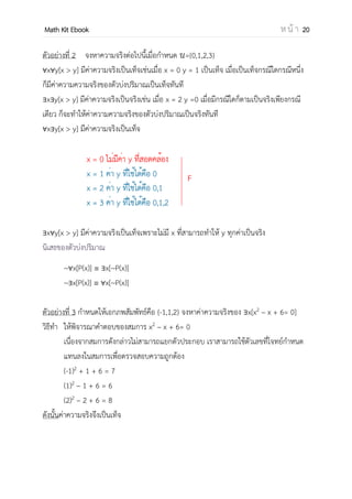 OpenPassorn Math Kit EBook ห น้ า 20
ตัวอย่างที่ 2 จงหาความจริงต่อไปนี้เมื่อกาหนด ={0,1,2,3}
x y[x > y] มีค่าความจริงเป็นเท็จเช่นเมื่อ x = 0 y = 1 เป็นเท็จ เมื่อเป็นเท็จกรณีใดกรณีหนึ่ง
ก็มีค่าความความจริงของตัวบ่งปริมาณเป็นเท็จทันที
x y[x > y] มีค่าความจริงเป็นจริงเช่น เมื่อ x = 2 y =0 เมื่อมีกรณีใดก็ตามเป็นจริงเพียงกรณี
เดียว ก็จะทาให้ค่าความความจริงของตัวบ่งปริมาณเป็นจริงทันที
x y[x > y] มีค่าความจริงเป็นเท็จ
x y[x > y] มีค่าความจริงเป็นเท็จเพราะไม่มี x ที่สามารถทาให้ y ทุกค่าเป็นจริง
นิเสธของตัวบ่งปริมาณ
~ x[P(x)] x[~P(x)]
~ x[P(x)] x[~P(x)]
ตัวอย่างที่ 3 กาหนดให้เอกภพสัมพัทธ์คือ {–1,1,2} จงหาค่าความจริงของ x[x2
– x + 6= 0]
วิธีทา ให้พิจารณาคาตอบของสมการ x2
– x + 6= 0
เนื่องจากสมการดังกล่าวไม่สามารถแยกตัวประกอบ เราสามารถใช้ตัวเลขที่โจทย์กาหนด
แทนลงในสมการเพื่อตรวจสอบความถูกต้อง
(–1)2
+ 1 + 6 = 7
(1)2
– 1 + 6 = 6
(2)2
– 2 + 6 = 8
ดังนั้นค่าความจริงจึงเป็นเท็จ
 