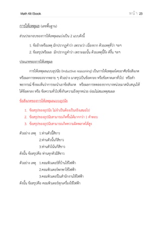 OpenPassorn Math Kit EBook ห น้ า 23
การให้เหตุผล (เลขพื้นฐาน)
ส่วนประกอบของการให้เหตุผลแบ่งเป็น 2 แบบดังนี้
1. ข้ออ้างหรือเหตุ มักปรากฏคาว่า เพราะว่า เนื่องจาก ด้วยเหตุที่ว่า ฯลฯ
2. ข้อสรุปหรือผล มักปลากดคาว่า เพราะฉะนั้น ด้วยเหตุนี้จึง ดังนั้น ฯลฯ
ประเภทของการให้เหตุผล
การให้เหตุผลแบบอุปนัย (Inductive reasoning) เป็นการให้เหตุผลโดยอาศัยข้อสังเกต
หรือผลการทดลองจากหลาย ๆ ตัวอย่าง มาสรุปเป็นข้อตกลง หรือข้อคาดเดาทั่วไป หรือคา
พยากรณ์ ซึ่งจะเห็นว่าการจะนาเอาข้อสังเกต หรือผลการทดลองจากบางหน่วยมาสนับสนุนให้
ได้ข้อตกลง หรือ ข้อความทั่วไปซึ่งกินความถึงทุกหน่วย ย่อมไม่สมเหตุสมผล
ข้อสังเกตของการให้เหตุผลแบบอุปนัย
1. ข้อสรุปของอุปนัย ไม่จาเป็นต้องเป็นจริงเสมอไป
2. ข้อสรุปของอุปนัยสามารถเกิดขึ้นได้มากกว่า 1 คาตอบ
3. ข้อสรุปของอุปนัยสามารถเกิดความผิดพลาดได้สูง
ตัวอย่าง เหตุ 1.ห่านตัวนี้สีขาว
2.ห่านตัวนั้นก็สีขาว
3.ห่านตัวโน้นก็สีขาว
ดังนั้น ข้อสรุปคือ ห่านทุกตัวมีสีขาว
ตัวอย่าง เหตุ 1.คอมพิวเตอร์ที่บ้านใช้ไฟฟ้า
2.คอมพิวเตอร์พกพาใช้ไฟฟ้า
3.คอมพิวเตอร์ในสานักงานใช้ไฟฟ้า
ดังนั้น ข้อสรุปคือ คอมพิวเตอร์ทุกเครื่องใช้ไฟฟ้า
 