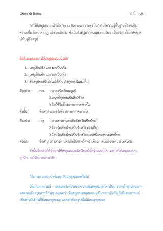 OpenPassorn Math Kit EBook ห น้ า 24
การให้เหตุผลแบบนิรนัย(Deductive reasoning)เป็นการนาความรู้พื้นฐานที่อาจเป็น
ความเชื่อ ข้อตกลง กฎ หรือบทนิยาม ซึ่งเป็นสิ่งที่รู้มาก่อนและยอมรับว่าเป็นจริง เพื่อหาเหตุผล
นาไปสู่ข้อสรุป
ข้อสังเกตของการให้เหตุผลแบบนิรนัย
1. เหตุเป็นจริง และ ผลเป็นจริง
2. เหตุเป็นเท็จ และ ผลเป็นเท็จ
3. ข้อสรุปของนิรนัยไม่ได้เป็นจริงทุกกรณีเสมอไป
ตัวอย่าง เหตุ 1.นายจรัสเป็นมนุษย์
2.มนุษย์ทุกคนเป็นสิ่งมีชีวิต
3.สิ่งมีชีวิตต้องการอากาศหายใจ
ดังนั้น ข้อสรุป นายจรัสต้องการอากาศหายใจ
ตัวอย่าง เหตุ 1.นางสาวกานดาเกิดจังหวัดเชียงใหม่
2.จังหวัดเชียงใหม่เป็นจังหวัดท่องเที่ยว
3.จังหวัดเชียงใหม่เป็นจังหวัดภาคเหนือของประเทศไทย
ดังนั้น ข้อสรุป นางสาวกานดาเกิดในจังหวัดท่องเที่ยวภาคเหนือของประเทศไทย
ดังนั้นจึงกล่าวได้ว่าการให้เหตุผลแบบนิรนัยจะให้ความแน่นอน แต่การให้เหตุผลแบบ
อุปนัย จะให้ความน่าจะเป็น
วิธีการตรวจสอบว่าข้อสรุปสมเหตุสมผลหรือไม่
ใช้แผนภาพเวนน์ – ออยเลอร์ตรวจสอบความสมเหตุสมผล โดยในการวาดถ้าทุกแผนภาพ
แสดงผลข้อสรุปตามที่กาหนดแสดงว่า ข้อสรุปสมเหตุสมผล แต่ในทางกลับกัน ถ้ามีแผนภาพแม้
เพียงกรณีเดียวที่ไม่สมเหตุสมผล แสดงว่าข้อสรุปนั้นไม่สมเหตุสมผล
 