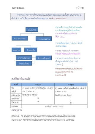 OpenPassorn Math Kit EBook ห น้ า 28
จานวนจริง(Real Number) คือจานวนที่สามารถเขียนบนเส้นตรงที่มีความยาวไม่สิ้นสุด
(เส้นจานวน) ได้ คาว่า จานวนจริง ซึ่งประกอบด้วยจานวนตรรกยะ และจานวนอตกรรกยะ
จานวนเต็ม ประกอบไปด้วยจานวนเต็ม
บวก จานวนเต็มศูนย์ จานวนเต็มลบ
จานวนนับ หรือจานวนเต็มบวก
ได้แก่ 1,2,3,...
จานวนเต็มลบ ได้แก่ –1, –2, –3, ... โดย
มี –1 มีค่ามากที่สุด
จานวนคู่ คือจานวนที่ 2 หารลงตัว
จานวนคี่ คือจานวนที่ 2 หารไม่ลงตัว
จานวนตรรกยะ คือจานวนที่สามารถ
เขียนรูปเศษส่วนได้ เช่น 4 , 3.67,
3.4848..,
จานวนอตรรกยะคือจานวนที่ไม่สามารถ
เขียนในรูปเศษส่วนได้ เช่น
6.5123...,e,
สมบัติของจานวนจริง
สมบัติ การบวก การคูณ
ปิด ถ้า a และ b เป็นจานวนจริงแล้ว a + b R
a + b = b + a
(a + b) + c = a + (b + c)
0
–a
ถ้า a และ b เป็นจานวนจริงแล้ว a x b R
a x b = b x a
(a b) c=a (b c)
1
สลับที่
เปลี่ยนกลุ่ม
เอกลักษณ์
อินเวอร์ส
แจกแจง a (b+c) = a b + a c
ความรู้เสริม
เอกลักษณ์ คือ จานวนซึ่งนาไปดาเนินการกับจานวนใดแล้วได้จานวนนั้นแล้วได้ตัวเดิม
อินเวอร์ส (a–1
) คือจานวนก็ตามซึ่งนาไปดาเนินการกับจานวนใดแล้วจะได้ เอกลักษณ์
จานวนจริง
จานวนตรรกยะ จานวนอตรรกยะ
เศษส่วน จานวนเต็ม
จานวนเต็มบวก
จานวนเต็มลบ
จานวนเต็มศูนย์
 