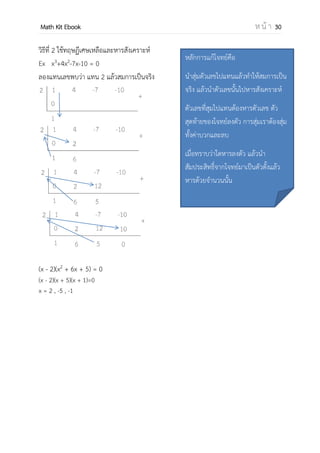 OpenPassorn Math Kit EBook ห น้ า 30
การแก้สมการพหุนามดีกรี 2 (Quadratic equation)
สมการกาลังสองมีรูปทั่วไป คือ
ax2
+ bx + c = 0 เมื่อ x เป็นตัวแปร และ a,b,c เป็นค่าคงที่และ a ไม่เป็น 0
การแก้สมการกาลังสอง
1. การสมการโดยการแยกตัวประกอบ
2. ใช้สูตร
− ± 2−
ข้อสังเกต
 ถ้า b2
−4ac > 0 สมการจะมี 2 คาตอบ
 ถ้า b2
−4ac = 0 สมการจะมี 2 คาตอบที่เหมือนกัน
 ถ้า b2
−4ac < 0 สมการไม่มีคาตอบเป็นจานวนจริง
คาตอบของสมการจะเป็นจานวนเชิงซ้อน
การแก้สมการพหุนามดีกรีตั้งแต่กาลัง 3 ขึ้นไป
วิธีที่ 1 จับคู่ดึงตัวร่วม
Ex x3
– 2x2
– 6x + 12 = 0
x2
(x – 2) – 6(x – 2) = 0
(x2
– 6)(x – 2) = 0
(x – )(x + )(x – 2) = 0
x = – , 2 ,
ความรู้เสริม
สมการพหุนามดีกรี 3 ในรูป ax3
+ bx2
+ cx + d = 0 เรียกว่า Cubic equation
สมการพหุนามดีกรี 4 ในรูป ax4
+ bx3
+ cx2
+ dx +e = 0 เรียกว่า Quartic equation
 