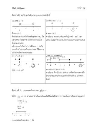 OpenPassorn Math Kit EBook ห น้ า 32
ช่วงและการแก้อสมการ
ช่วง (Interval) เมื่อกาหนด a และ b เป็นจานวนจริงโดยที่ a < b
ช่วงเปิด (Opened Interval) จาก a ถึง b คือ (a,b) = {x R | a < x< b }
ช่วงปิด (Closed Interval) จาก a ถึง b คือ [a,b]={x R | a ≤ x ≤ b }
ช่วงครึ่งเปิดทางขวา (Interval half open on the right)
จาก a ถึง b คือ [a,b) = {x R | a ≤ x < b }
ช่วงครึ่งเปิดทางซ้าย (Interval half open on the left)
จาก a ถึง b คือ (a,b] = {x R | a x ≤ b }
หลักการแก้อสมการ
1. ย้ายข้างเหมือนสมการทุกอย่าง ยกเว้น ถ้าเอาจานวนลบไปคูณหรือการให้กลับ
เครื่องหมาย
2. ย้ายข้างจนกว่าด้านหนึ่งจะกลายเป็น 0 และแยกตัวประกอบ
3. เขียนเส้นจานวน หาค่าวิกฤติ (คือเลขที่ทาให้ค่าเป็น 0)
4. ใส่เครื่องหมายเป็นเส้นจานวน
Ex จงแก้อสมการต่อไปนี้ x2
– 6x + 2 > –7
x2
– 6x + 9 > 0
(x – 3)(x – 3) > 0
เราจึงสามารถเขียนเส้นจานวนได้ดังนี้
+ 3 +
เซตคาตอบ คือ R – {3}
ค่า + เกิดจากการแทนเลขที่
มากกว่า 3 แล้วพบว่าทุกตัวมีค่า
เป็นบวก เพราะฉะนั้นเราต้องแทน
เลขลงไปจึงจะทราบ ช่วงจะเป็น
บวกหรือลบ
 