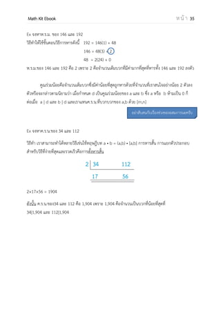 OpenPassorn Math Kit EBook ห น้ า 35
การแก้อสมการค่าสมบูรณ์รูปแบบอื่นๆ
ตัวอย่าง | x – 3 | + | x – 1 | ≤ 2
x ≤ 1 1 ≤ x ≤ 3 x ≥ 3
– (x – 3) – (x – 1) ≤ 2
–2x + 4 ≤ 2
–2x ≤ –2
x ≥ 4
ช่วงนี้ไม่มีคาตอบ
–(x – 3) + (x – 1) ≤ 2
2 ≤ 2
ได้ 1 ≤ x ≤ 3
(x – 3)+(x – 1) ≤ 2
2x – 4 ≤ 2
2x ≤ 6
x ≤ 3
ช่วงนี้ไม่มีคาตอบ
นาตอบทุกช่วงมายูเนียนกัน เซตคาตอบคือช่วง [1,3]
การหารลงตัว
n|m คือ n หาร m ลงตัว หรือกล่าวว่า m ถูก n
หารลงตัว
n คือตัวหาร m คือพหุคูณของ n
ขั้นตอนการหาร
m = n(q) + r
m คือตัวตั้ง n คือตัวหาร q คือผลหาร r คือเศษ
Ex จงแสดงว่า 4|20
วิธีทา 20 = 4×5 + 0
เศษเป็น 0 แสดงว่า 4 หาร 20 ลงตัว
ห.ร.ม. (a,b) แทน ห.ร.ม. ของ a และ b คือ
จานวนเต็มบวกที่มากที่สุดที่หาร a และ b ลงตัว
(15,25) = 5 เพราะ 5 คือจานวนเต็มบวกที่มาก
ที่สุด ที่หารทั้ง 15 และ 25 ลงตัว
ขั้นตอนของยูคลิด
1) ต้องการหา ห.ร.ม. ของ a,b ให้ใช้วิธีการหาร
2) (a,b) = ( ตัวหาร , เศษเหลือ )
3) ทาขั้นตอน 2 ไปเรื่อยๆ จนกว่าเศษจะเป็น 0
4) เศษเหลือตัวสุดท้ายของการหารก่อนเศษเป็น 0
คือ ห.ร.ม.
Ex จงหา ห.ร.ม. ของ 14 และ 58
58 = 14(4) + 2
14 = 2(7) + 0
ดังนั้น (14,58) = 2
ค.ร.น. [a,b] แทน ค.ร.น. ของ a และ b คือจานวน
เต็มบวกที่น้อยที่สุดที่หารด้วย a และ b ลงตัว
Ex จงหาค.ร.น. ของ 4 กับ 6
4 • 6 = ห.ร.ม. • ค.ร.น.
24 = 2 • ค.ร.น.
ดังนั้น ค.ร.น. = 12
นาคาตอบที่ได้มา
อินเตอร์เชกชันกับ
ช่วง
 