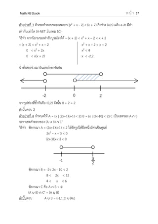OpenPassorn Math Kit EBook ห น้ า 37
ตัวอย่างที่ 5
กาหนดให้ S = , | 2−
≥ 2−
- ช่วงใดต่อไปนี้เป็นสับเซตของ S (PAT1)
1.(–∞,–3) 2.(–1,0.5) 3.(–0.5,2) 4.(1,∞)
วิธีทา − −
≥
−
− −
− −
≥
− −
− −
≥
− −
≥
ตอบข้อ 2 สังเกตได้ว่า (–1,0.5) เป็นสับเซตของเซต S
ตัวอย่างที่ 6 กาหนด S ={x | =1} เซตในข้อใดต่อไปนี้เท่ากับเซต S (PAT1)
1. {x| x3
=1} 2.{x|x2
=1} 3.{x|x3
=–1} 4.{x4
=x}
วิธีทา จากเซต S เราสามารถเขียนแจกแจงสมาชิกได้ดังนี้ {1,–1}
พิจารณาคาตอบ 1.{x|x3
=1} สามารถเขียนแจกแจงสมาชิกได้ดังนี้ {1}
2.{x|x2
=1} สามารถเขียนแจกแจงสมาชิกได้ดังนี้ {1,–1} เนื่องจากทั้งคู่เมื่อ
นาไปยกกาลังสองแล้วจะมีค่าเท่ากับ 1
3.{x|x3
=–1} สามารถเขียนแจกแจงสมาชิกได้ดังนี้ {–1}
4.{x4
=x} สามารถเขียนแจกแจงสมาชิกได้ดังนี้ {0,1} เนื่องจากค่า x = x4
ซึ่ง x4
เป็นได้เพียงจานวนเต็มบวกเท่านั้น ดังนั้นจึงทาให้ x ต้องเป็นจานวนเต็ม
บวกไปด้วย
ตอบ ข้อ 2
(-∞,-4) ∪ (-1,1) ∪ (2, ∞)
 