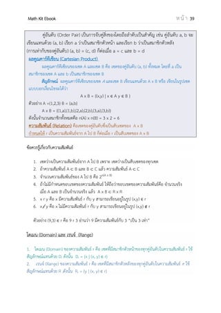 OpenPassorn Math Kit EBook ห น้ า 39
บทที่ 4 ความสัมพันธ์และฟังก์ชัน
ความสัมพันธ์
ฟังก์ชัน y = f(x)
ผลคูณคาร์ทีเชียน A x B = {(x,y) | x A y B }
โดเมนและเรนจ์ของความสัมพันธ์
อินเวอร์สของความสัมพันธ์ หรือตัวผกผันของความสัมพันธ์
ประเภทของฟังก์ชัน
อินเวอร์สของฟังก์ชัน
ฟังก์ชันประกอบ
การดาเนินการของฟังก์ชัน
โดเมนและเรนจ์ของฟังก์ชัน
โดเมนคือ ค่า x ในคู่อันดับ (x,y)
เรนจ์คือ ค่า y ในคู่อันดับ (x,y)
สลับที่ x กับ y
ฟังก์ชัน A ไป B (into function) Df = A Rf B
ฟังก์ชัน A ไปทั่วถึง B (onto function) Df = A Rf = B
ฟังก์ชันหนึ่งต่อหนึ่ง(1-1 function) ฟังก์ชันที่ตัวหลัง (y) สามารถจับคู่กับ
สมาชิกตัวหน้า (x) เพียง 1 ตัวเท่านั้น
สลับที่ x กับ y
ตรวจสอบว่าฟังก์ชันหรือไม่
gof(x) = g(f(x)) แทนค่า f(x) ลงใน g(x)
ฟังก์ชันเอกลักษณ์ fof-1
(x) = x
(f + g)(x) = f(x) + g(x) ; Df+g = Df ∩ Dg
(f - g)(x) = f(x) – g(x) ; Df-g = Df ∩ Dg
(f • g)(x) = f(x) • g(x) ; Df•g = Df ∩ Dg
(
f
g
)(x) =
f
g
; g(x) ≠ 0 และ D f
g
= Df ∩ Dg
 