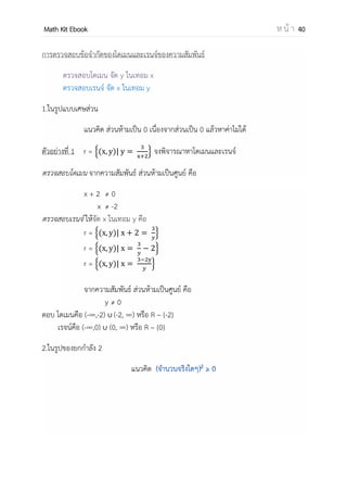 OpenPassorn Math Kit EBook ห น้ า 40
คู่อันดับ (Order Pair) เป็นการจับคู่สิ่งของโดยถือลาดับเป็นสาคัญ เช่น คู่อันดับ a, b จะ
เขียนแทนด้วย (a, b) เรียก a ว่าเป็นสมาชิกตัวหน้า และเรียก b ว่าเป็นสมาชิกตัวหลัง
(การเท่ากับของคู่อันดับ) (a, b) = (c, d) ก็ต่อเมื่อ a = c และ b = d
ผลคูณคาร์ทีเชียน (Cartesian Product)
ผลคูณคาร์ทีเซียนของเซต A และเซต B คือ เซตของคู่อันดับ (a, b) ทั้งหมด โดยที่ a เป็น
สมาชิกของเซต A และ b เป็นสมาชิกของเซต B
สัญลักษณ์ ผลคูณคาร์ทีเซียนของเซต A และเซต B เขียนแทนด้วย A x B หรือ เขียนในรูปเซต
แบบบอกเงื่อนไขจะได้ว่า
A x B = {(x,y) | x A y B }
ตัวอย่าง A ={1, 2, 3} B = {a, b}
A x B = {(1, a), (1, b), (2, a), (2, b), (3, a), (3, b)}
ดังนั้นจานวนสมาชิกทั้งหมดคือ n(A) x n(B) = 3 x 2 = 6
ความสัมพันธ์ (Relation) คือเซตของคู่อันดับซึ่งเป็นสับเซตของ A x B
กาหนดให้ r เป็นความสัมพันธ์จาก A ไป B ก็ต่อเมื่อ r เป็นสับเซตของ A x B
ตัวอย่าง กาหนดให้ A ={1, 3, 5} B = {−2, 2} จงเขียนคู่อันดับของความสัมพันธ์ A x B ใน
จตุภาค
วิธีทา เราสามารถเขียนคู่อันได้ดังนี้ {(1,−2), (1,2), (3, −2), (3,2), (5, −2), (5,2)}
1 3 5
2
-2
(1,2)
(1,−2)
(3,2) (5,2)
(3,−2) (5,−2)
 