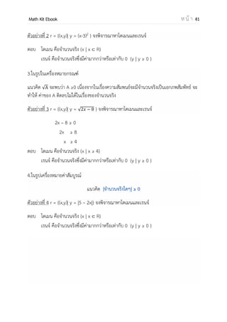 OpenPassorn Math Kit EBook ห น้ า 41
ข้อควรรู้เกี่ยวกับความสัมพันธ์
1. เซตว่างเป็นความสัมพันธ์จาก A ไป B เพราะ เซตว่างเป็นสับเซตของทุกเซต
2. ถ้าความสัมพันธ์ A B และ B C แล้ว ความสัมพันธ์ A C
3. จานวนความสัมพันธ์ของ A ไป B คือ 2n(A x B)
4. ถ้าไม่มีกาหนดขอบเขตของความสัมพันธ์ ให้ถือว่าขอบเขตของความสัมพันธ์คือ จานวนจริง
เมื่อ A และ B เป็นจานวนจริง แล้ว A x B R x R
5. x r y คือ x มีความสัมพันธ์ r กับ y สามารถเขียนอยู่ในรูป (x,y) r
6. x r y คือ x ไม่มีความสัมพันธ์ r กับ y สามารถเขียนอยู่ในรูป (x,y) r
ตัวอย่าง (9,3) r คือ 9 r 3 อ่านว่า 9 มีความสัมพันธ์กับ 3 “เป็น 3 เท่า”
โดเมน (Domain) และ เรนจ์ (Range)
1. โดเมน (Domain) ของความสัมพันธ์ r คือ เซตที่มีสมาชิกตัวหน้าของทุกคู่อันดับในความสัมพันธ์ r ใช้
สัญลักษณ์แทนด้วย Dr ดังนั้น Dr = {x | (x, y) r}
2. เรนจ์ (Range) ของความสัมพันธ์ r คือ เซตที่มีสมาชิกตัวหลังของทุกคู่อันดับในความสัมพันธ์ r ใช้
สัญลักษณ์แทนด้วย Rr ดังนั้น Rr = {y | (x, y) r}
ตัวอย่าง กาหนดให้ A = {−2, 0, 1, 3, 4} และ r เป็นความสัมพันธ์ {(x, y) A × A | y = x2
} จงพิจารณา
หาค่าโดเมนและเรนจ์ของความสัมพันธ์ต่อไปนี้
วิธีทา r เป็นความสัมพันธ์รูปแบบของ A โดยที่ y = x2
r = {(−2, 4), (0, 0), (1, 1)}
ดังนั้น Dr = {−2, 0, 1}
Rr = {0, 1, 4}
ตัวอย่าง จงหาโดเมนและเรนจ์ของความสัมพันธ์ต่อไปนี้ {(x, y) | y = 2x}
ตอบ Dr = R
Rr = R
 